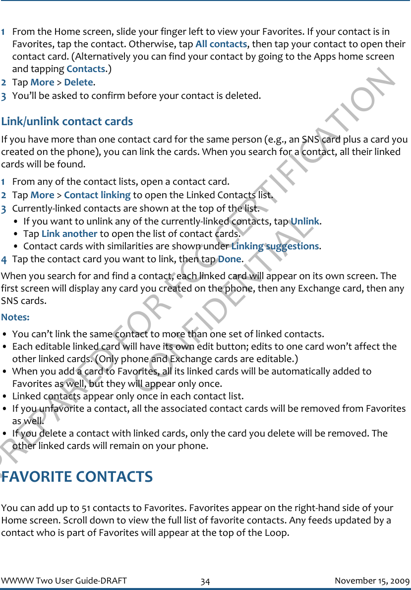 PREPARED FOR FCC CERTIFICATION CONFIDENTIALWWWW Two User Guide-DRAFT 34 November 15, 20091From the Home screen, slide your finger left to view your Favorites. If your contact is in Favorites, tap the contact. Otherwise, tap All contacts, then tap your contact to open their contact card. (Alternatively you can find your contact by going to the Apps home screen and tapping Contacts.)2Tap More &gt; Delete.3You’ll be asked to confirm before your contact is deleted.Link/unlink contact cardsIf you have more than one contact card for the same person (e.g., an SNS card plus a card you created on the phone), you can link the cards. When you search for a contact, all their linked cards will be found. 1From any of the contact lists, open a contact card. 2Tap More &gt; Contact linking to open the Linked Contacts list.3Currently-linked contacts are shown at the top of the list.• If you want to unlink any of the currently-linked contacts, tap Unlink.• Tap Link another to open the list of contact cards.• Contact cards with similarities are shown under Linking suggestions. 4Tap the contact card you want to link, then tap Done.When you search for and find a contact, each linked card will appear on its own screen. The first screen will display any card you created on the phone, then any Exchange card, then any SNS cards.Notes: • You can’t link the same contact to more than one set of linked contacts.• Each editable linked card will have its own edit button; edits to one card won’t affect the other linked cards. (Only phone and Exchange cards are editable.)• When you add a card to Favorites, all its linked cards will be automatically added to Favorites as well, but they will appear only once.• Linked contacts appear only once in each contact list.• If you unfavorite a contact, all the associated contact cards will be removed from Favorites as well.• If you delete a contact with linked cards, only the card you delete will be removed. The other linked cards will remain on your phone.FAVORITE CONTACTSYou can add up to 51 contacts to Favorites. Favorites appear on the right-hand side of your Home screen. Scroll down to view the full list of favorite contacts. Any feeds updated by a contact who is part of Favorites will appear at the top of the Loop. 