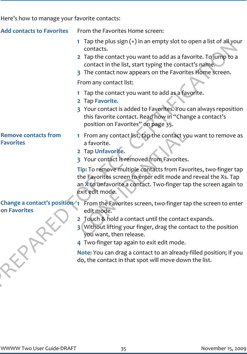 PREPARED FOR FCC CERTIFICATION CONFIDENTIALWWWW Two User Guide-DRAFT 35 November 15, 2009Here’s how to manage your favorite contacts:Add contacts to Favorites  From the Favorites Home screen:1Tap the plus sign (+) in an empty slot to open a list of all your contacts.2Tap the contact you want to add as a favorite. To jump to a contact in the list, start typing the contact’s name.3The contact now appears on the Favorites Home screen.From any contact list:1Tap the contact you want to add as a favorite.2Tap Favorite.3Your contact is added to Favorites. You can always reposition this favorite contact. Read how in “Change a contact’s position on Favorites” on page 35.Remove contacts from Favorites1From any contact list, tap the contact you want to remove as a favorite.2Tap Unfavorite.3Your contact is removed from Favorites.Tip: To remove multiple contacts from Favorites, two-finger tap the Favorites screen to enter edit mode and reveal the Xs. Tap an X to unfavorite a contact. Two-finger tap the screen again to exit edit mode.Change a contact’s position on Favorites1From the Favorites screen, two-finger tap the screen to enter edit mode.2Touch &amp; hold a contact until the contact expands.3Without lifting your finger, drag the contact to the position you want, then release.4Two-finger tap again to exit edit mode.Note: You can drag a contact to an already-filled position; if you do, the contact in that spot will move down the list.