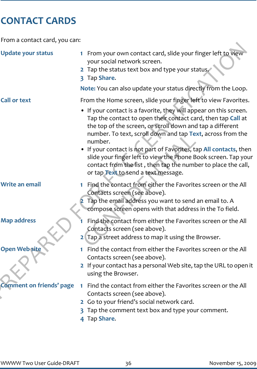 PREPARED FOR FCC CERTIFICATION CONFIDENTIALWWWW Two User Guide-DRAFT 36 November 15, 2009CONTACT CARDSFrom a contact card, you can:Update your status 1From your own contact card, slide your finger left to view your social network screen.2Tap the status text box and type your status. 3Tap Share.Note: You can also update your status directly from the Loop.Call or text From the Home screen, slide your finger left to view Favorites.• If your contact is a favorite, they will appear on this screen. Tap the contact to open their contact card, then tap Call at the top of the screen, or scroll down and tap a different number. To text, scroll down and tap Text, across from the number.• If your contact is not part of Favorites, tap All contacts, then slide your finger left to view the Phone Book screen. Tap your contact from the list , then tap the number to place the call, or tap Text to send a text message.Write an email 1Find the contact from either the Favorites screen or the All Contacts screen (see above).2Tap the email address you want to send an email to. A compose screen opens with that address in the To field.Map address 1Find the contact from either the Favorites screen or the All Contacts screen (see above). 2Tap a street address to map it using the Browser.Open Web site 1Find the contact from either the Favorites screen or the All Contacts screen (see above). 2If your contact has a personal Web site, tap the URL to open it using the Browser.Comment on friends’ page 1Find the contact from either the Favorites screen or the All Contacts screen (see above). 2Go to your friend’s social network card.3Tap the comment text box and type your comment.4Tap Share.