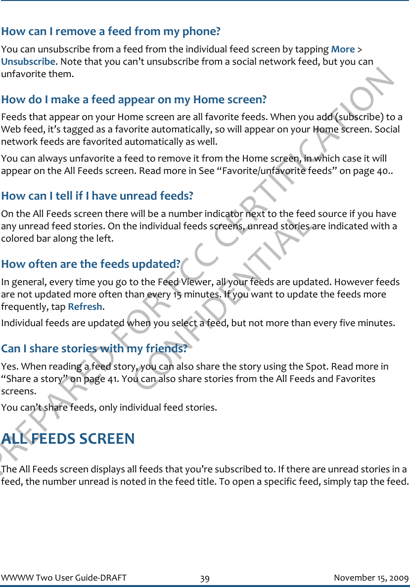 PREPARED FOR FCC CERTIFICATION CONFIDENTIALWWWW Two User Guide-DRAFT 39 November 15, 2009How can I remove a feed from my phone?You can unsubscribe from a feed from the individual feed screen by tapping More &gt; Unsubscribe. Note that you can’t unsubscribe from a social network feed, but you can unfavorite them.How do I make a feed appear on my Home screen?Feeds that appear on your Home screen are all favorite feeds. When you add (subscribe) to a Web feed, it’s tagged as a favorite automatically, so will appear on your Home screen. Social network feeds are favorited automatically as well.You can always unfavorite a feed to remove it from the Home screen, in which case it will appear on the All Feeds screen. Read more in See “Favorite/unfavorite feeds” on page 40..How can I tell if I have unread feeds?On the All Feeds screen there will be a number indicator next to the feed source if you have any unread feed stories. On the individual feeds screens, unread stories are indicated with a colored bar along the left.How often are the feeds updated?In general, every time you go to the Feed Viewer, all your feeds are updated. However feeds are not updated more often than every 15 minutes. If you want to update the feeds more frequently, tap Refresh. Individual feeds are updated when you select a feed, but not more than every five minutes.Can I share stories with my friends?Yes. When reading a feed story, you can also share the story using the Spot. Read more in “Share a story” on page 41. You can also share stories from the All Feeds and Favorites screens.You can’t share feeds, only individual feed stories.ALL FEEDS SCREENThe All Feeds screen displays all feeds that you’re subscribed to. If there are unread stories in a feed, the number unread is noted in the feed title. To open a specific feed, simply tap the feed.