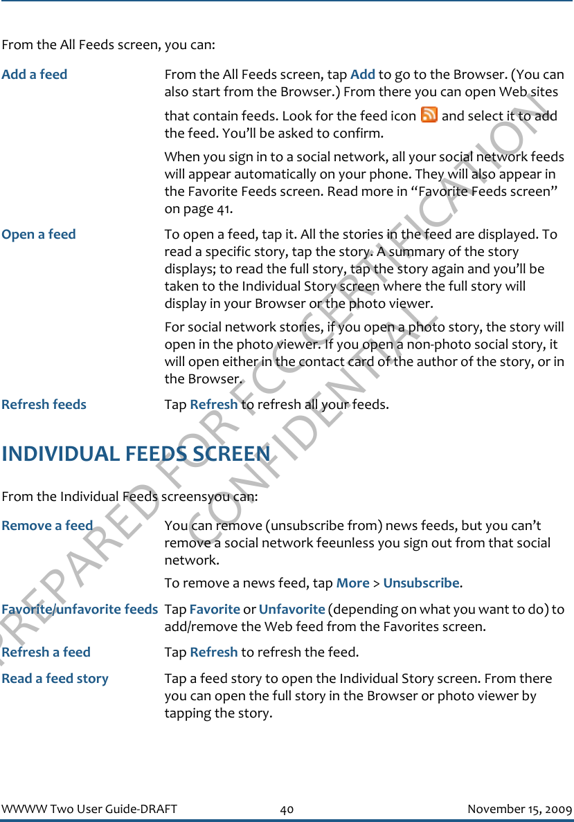 PREPARED FOR FCC CERTIFICATION CONFIDENTIALWWWW Two User Guide-DRAFT 40 November 15, 2009From the All Feeds screen, you can:INDIVIDUAL FEEDS SCREENFrom the Individual Feeds screensyou can:Add a feed From the All Feeds screen, tap Add to go to the Browser. (You can also start from the Browser.) From there you can open Web sites that contain feeds. Look for the feed icon   and select it to add the feed. You’ll be asked to confirm.When you sign in to a social network, all your social network feeds will appear automatically on your phone. They will also appear in the Favorite Feeds screen. Read more in “Favorite Feeds screen” on page 41.Open a feed To open a feed, tap it. All the stories in the feed are displayed. To read a specific story, tap the story. A summary of the story displays; to read the full story, tap the story again and you’ll be taken to the Individual Story screen where the full story will display in your Browser or the photo viewer.For social network stories, if you open a photo story, the story will open in the photo viewer. If you open a non-photo social story, it will open either in the contact card of the author of the story, or in the Browser.Refresh feeds Tap Refresh to refresh all your feeds.Remove a feed You can remove (unsubscribe from) news feeds, but you can’t remove a social network feeunless you sign out from that social network.To remove a news feed, tap More &gt; Unsubscribe.Favorite/unfavorite feeds Tap Favorite or Unfavorite (depending on what you want to do) to add/remove the Web feed from the Favorites screen.Refresh a feed Tap Refresh to refresh the feed.Read a feed story Tap a feed story to open the Individual Story screen. From there you can open the full story in the Browser or photo viewer by tapping the story. 