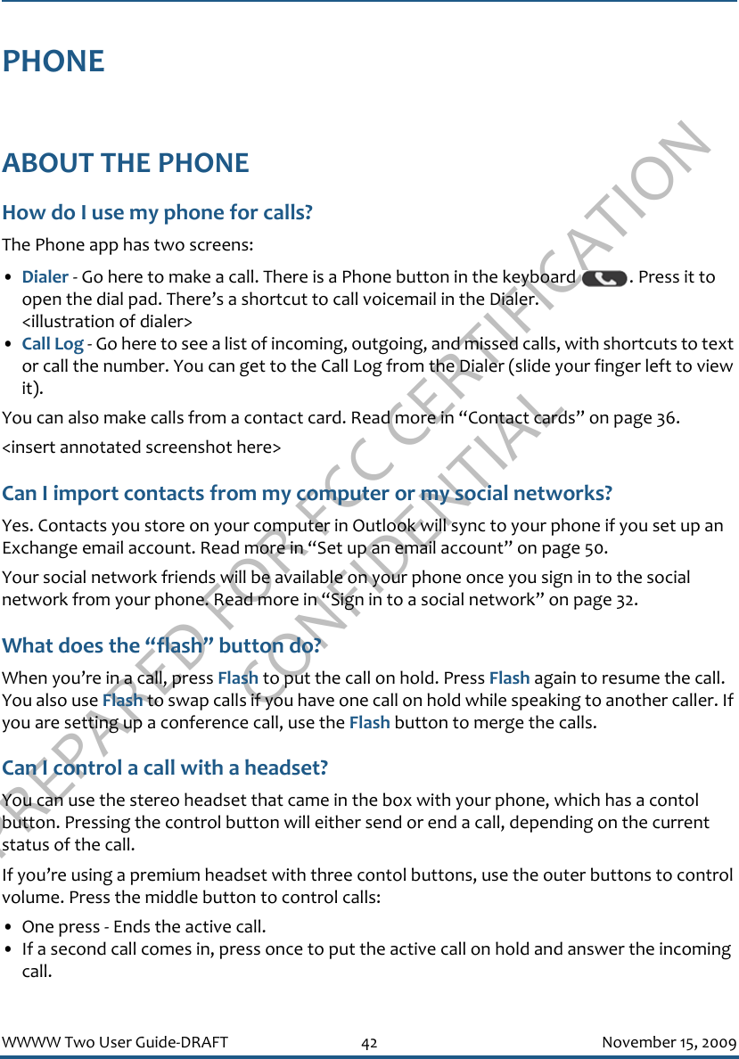 PREPARED FOR FCC CERTIFICATION CONFIDENTIALWWWW Two User Guide-DRAFT 42 November 15, 2009PHONEABOUT THE PHONEHow do I use my phone for calls?The Phone app has two screens:•Dialer - Go here to make a call. There is a Phone button in the keyboard  . Press it to open the dial pad. There’s a shortcut to call voicemail in the Dialer.&lt;illustration of dialer&gt;•Call Log - Go here to see a list of incoming, outgoing, and missed calls, with shortcuts to text or call the number. You can get to the Call Log from the Dialer (slide your finger left to view it).You can also make calls from a contact card. Read more in “Contact cards” on page 36.&lt;insert annotated screenshot here&gt;Can I import contacts from my computer or my social networks?Yes. Contacts you store on your computer in Outlook will sync to your phone if you set up an Exchange email account. Read more in “Set up an email account” on page 50.Your social network friends will be available on your phone once you sign in to the social network from your phone. Read more in “Sign in to a social network” on page 32.What does the “flash” button do?When you’re in a call, press Flash to put the call on hold. Press Flash again to resume the call. You also use Flash to swap calls if you have one call on hold while speaking to another caller. If you are setting up a conference call, use the Flash button to merge the calls.Can I control a call with a headset?You can use the stereo headset that came in the box with your phone, which has a contol button. Pressing the control button will either send or end a call, depending on the current status of the call.If you’re using a premium headset with three contol buttons, use the outer buttons to control volume. Press the middle button to control calls:• One press - Ends the active call. • If a second call comes in, press once to put the active call on hold and answer the incoming call.