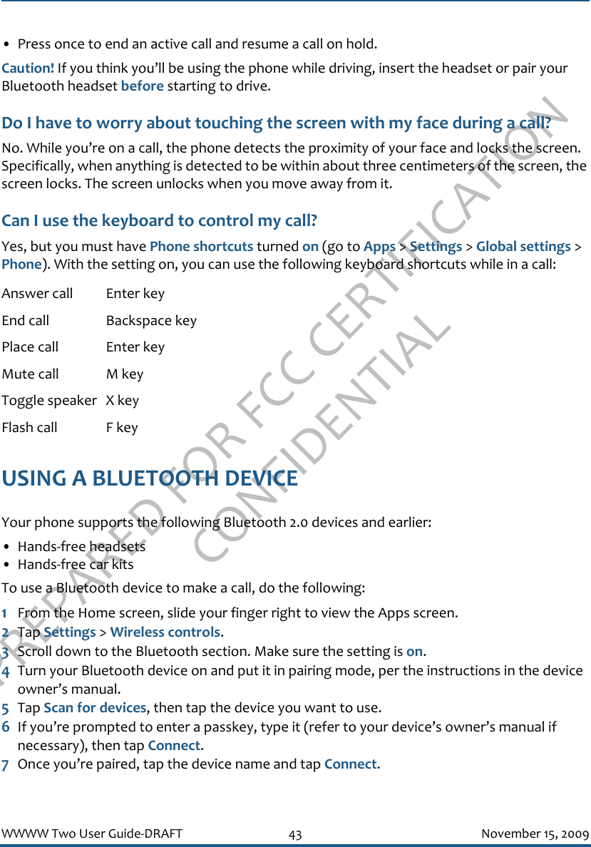 PREPARED FOR FCC CERTIFICATION CONFIDENTIALWWWW Two User Guide-DRAFT 43 November 15, 2009• Press once to end an active call and resume a call on hold.Caution! If you think you’ll be using the phone while driving, insert the headset or pair your Bluetooth headset before starting to drive.Do I have to worry about touching the screen with my face during a call?No. While you’re on a call, the phone detects the proximity of your face and locks the screen. Specifically, when anything is detected to be within about three centimeters of the screen, the screen locks. The screen unlocks when you move away from it.Can I use the keyboard to control my call?Yes, but you must have Phone shortcuts turned on (go to Apps &gt; Settings &gt; Global settings &gt; Phone). With the setting on, you can use the following keyboard shortcuts while in a call:USING A BLUETOOTH DEVICEYour phone supports the following Bluetooth 2.0 devices and earlier:• Hands-free headsets• Hands-free car kitsTo use a Bluetooth device to make a call, do the following:1From the Home screen, slide your finger right to view the Apps screen.2Tap Settings &gt; Wireless controls.3Scroll down to the Bluetooth section. Make sure the setting is on.4Turn your Bluetooth device on and put it in pairing mode, per the instructions in the device owner’s manual.5Tap Scan for devices, then tap the device you want to use.6If you’re prompted to enter a passkey, type it (refer to your device’s owner’s manual if necessary), then tap Connect.7Once you’re paired, tap the device name and tap Connect.Answer call Enter keyEnd call Backspace keyPlace call Enter keyMute call M keyToggle speaker X keyFlash call F key