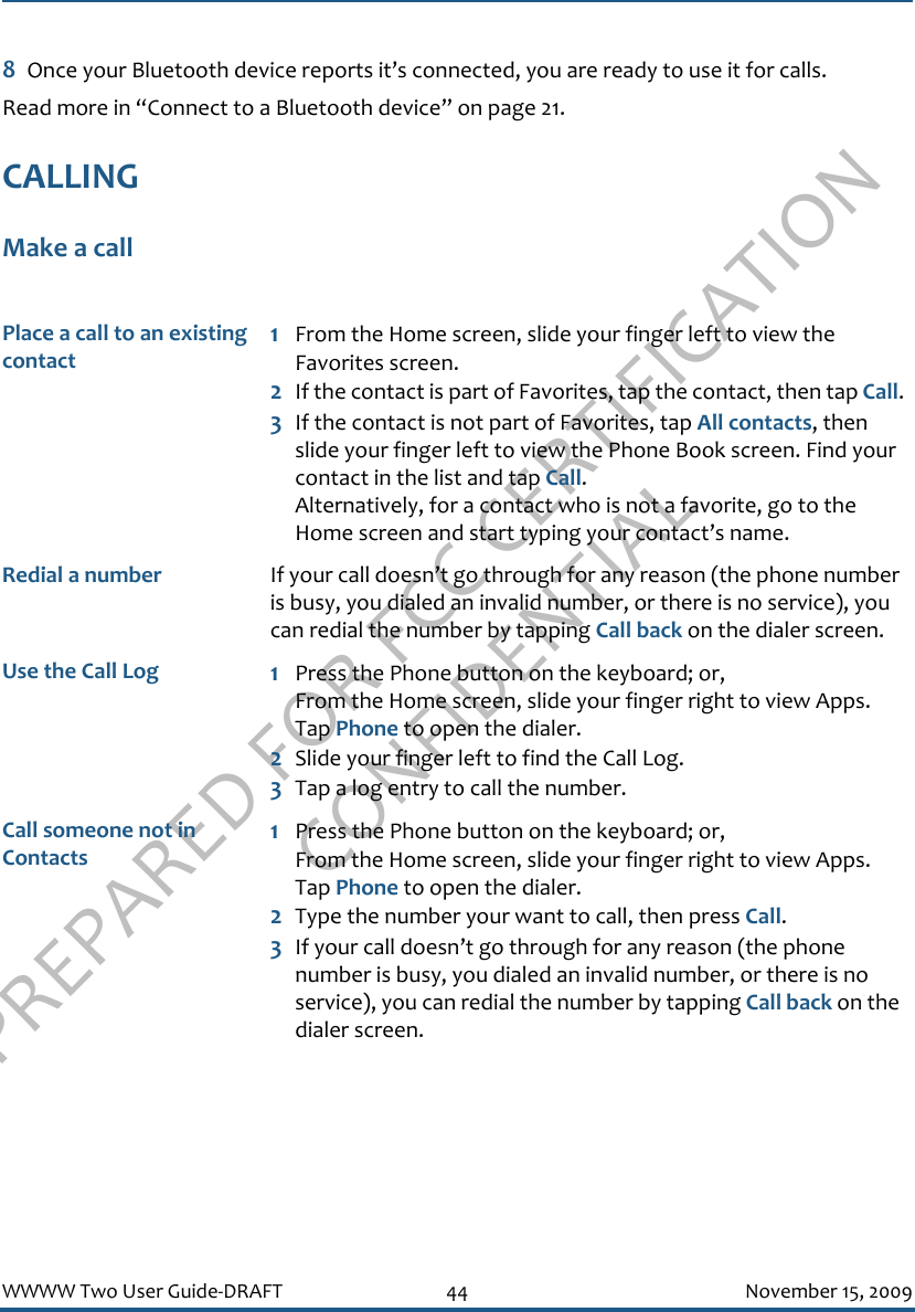 PREPARED FOR FCC CERTIFICATION CONFIDENTIALWWWW Two User Guide-DRAFT 44 November 15, 20098Once your Bluetooth device reports it’s connected, you are ready to use it for calls.Read more in “Connect to a Bluetooth device” on page 21.CALLINGMake a callPlace a call to an existing contact1From the Home screen, slide your finger left to view the Favorites screen.2If the contact is part of Favorites, tap the contact, then tap Call.3If the contact is not part of Favorites, tap All contacts, then slide your finger left to view the Phone Book screen. Find your contact in the list and tap Call. Alternatively, for a contact who is not a favorite, go to the Home screen and start typing your contact’s name.Redial a number If your call doesn’t go through for any reason (the phone number is busy, you dialed an invalid number, or there is no service), you can redial the number by tapping Call back on the dialer screen.Use the Call Log 1Press the Phone button on the keyboard; or, From the Home screen, slide your finger right to view Apps. Tap Phone to open the dialer. 2Slide your finger left to find the Call Log.3Tap a log entry to call the number.Call someone not in Contacts1Press the Phone button on the keyboard; or, From the Home screen, slide your finger right to view Apps. Tap Phone to open the dialer.2Type the number your want to call, then press Call.3If your call doesn’t go through for any reason (the phone number is busy, you dialed an invalid number, or there is no service), you can redial the number by tapping Call back on the dialer screen.