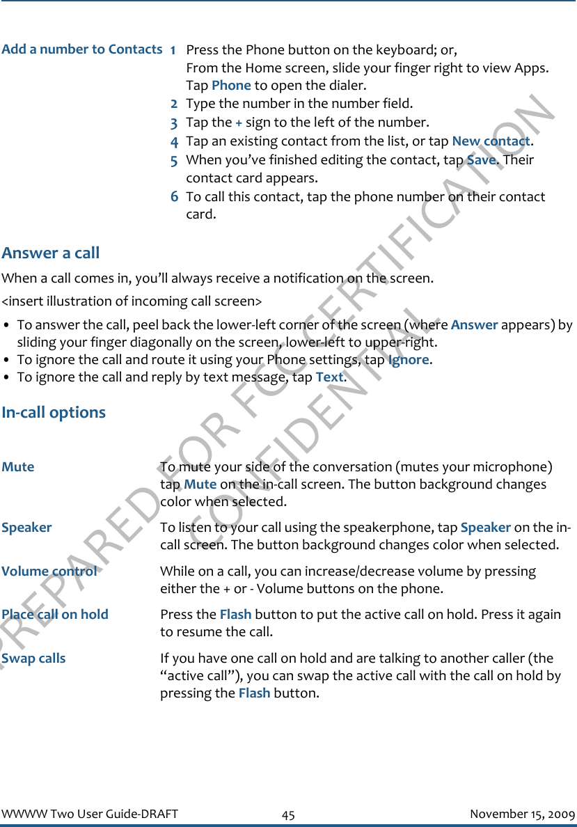 PREPARED FOR FCC CERTIFICATION CONFIDENTIALWWWW Two User Guide-DRAFT 45 November 15, 2009Answer a callWhen a call comes in, you’ll always receive a notification on the screen.&lt;insert illustration of incoming call screen&gt;• To answer the call, peel back the lower-left corner of the screen (where Answer appears) by sliding your finger diagonally on the screen, lower-left to upper-right.• To ignore the call and route it using your Phone settings, tap Ignore.• To ignore the call and reply by text message, tap Text.In-call optionsAdd a number to Contacts 1Press the Phone button on the keyboard; or, From the Home screen, slide your finger right to view Apps. Tap Phone to open the dialer.2Type the number in the number field.3Tap the + sign to the left of the number. 4Tap an existing contact from the list, or tap New contact.5When you’ve finished editing the contact, tap Save. Their contact card appears.6To call this contact, tap the phone number on their contact card.Mute To mute your side of the conversation (mutes your microphone) tap Mute on the in-call screen. The button background changes color when selected.Speaker To listen to your call using the speakerphone, tap Speaker on the in-call screen. The button background changes color when selected.Volume control While on a call, you can increase/decrease volume by pressing either the + or - Volume buttons on the phone.Place call on hold Press the Flash button to put the active call on hold. Press it again to resume the call.Swap calls If you have one call on hold and are talking to another caller (the “active call”), you can swap the active call with the call on hold by pressing the Flash button.