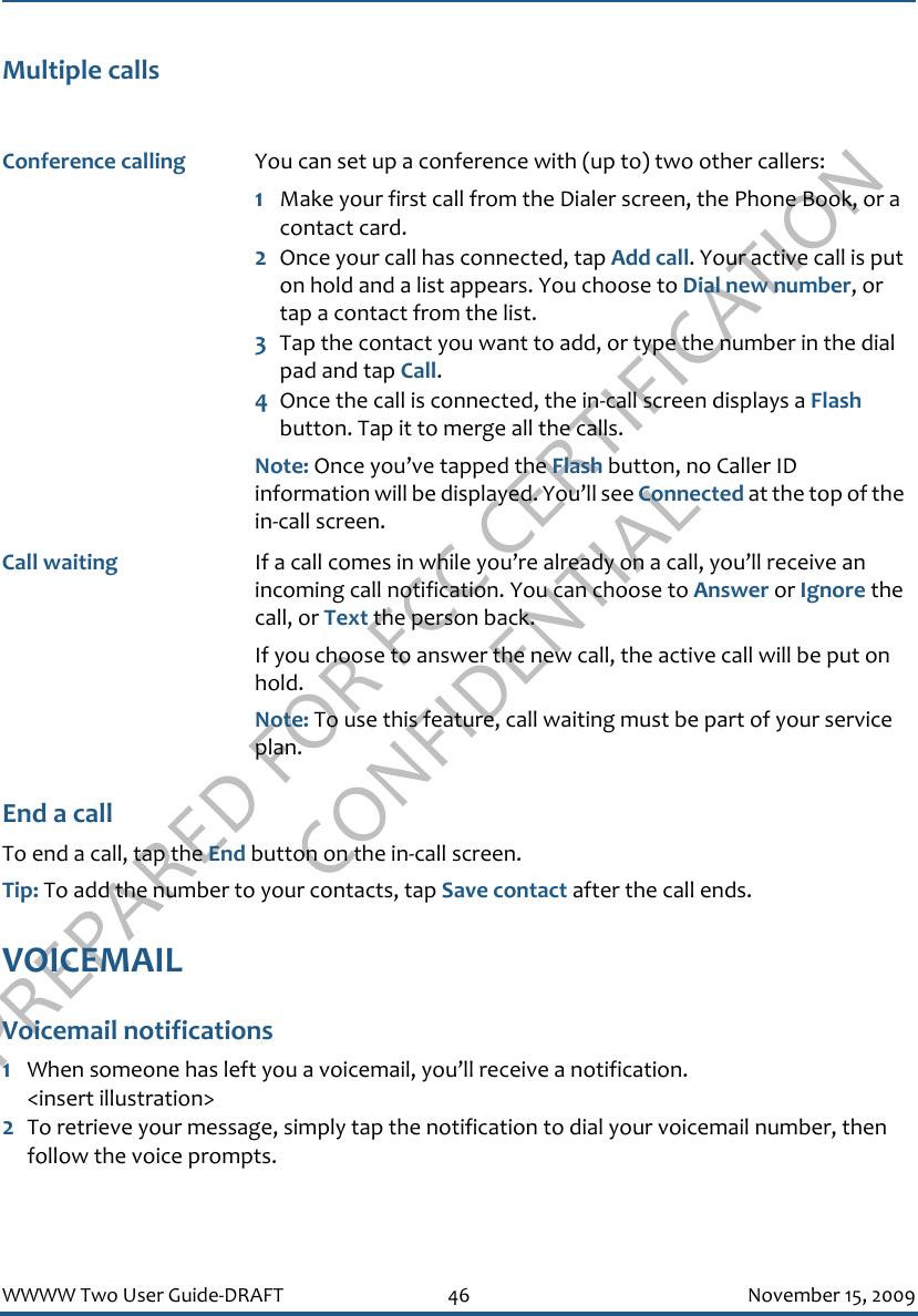 PREPARED FOR FCC CERTIFICATION CONFIDENTIALWWWW Two User Guide-DRAFT 46 November 15, 2009Multiple callsEnd a callTo end a call, tap the End button on the in-call screen. Tip: To add the number to your contacts, tap Save contact after the call ends.VOICEMAILVoicemail notifications1When someone has left you a voicemail, you’ll receive a notification. &lt;insert illustration&gt;2To retrieve your message, simply tap the notification to dial your voicemail number, then follow the voice prompts.Conference calling You can set up a conference with (up to) two other callers:1Make your first call from the Dialer screen, the Phone Book, or a contact card.2Once your call has connected, tap Add call. Your active call is put on hold and a list appears. You choose to Dial new number, or tap a contact from the list.3Tap the contact you want to add, or type the number in the dial pad and tap Call.4Once the call is connected, the in-call screen displays a Flash button. Tap it to merge all the calls.Note: Once you’ve tapped the Flash button, no Caller ID information will be displayed. You’ll see Connected at the top of the in-call screen.Call waiting If a call comes in while you’re already on a call, you’ll receive an incoming call notification. You can choose to Answer or Ignore the call, or Text the person back.If you choose to answer the new call, the active call will be put on hold.Note: To use this feature, call waiting must be part of your service plan.