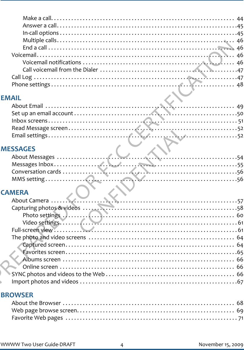 PREPARED FOR FCC CERTIFICATION CONFIDENTIALWWWW Two User Guide-DRAFT 4 November 15, 2009Make a call. . . . . . . . . . . . . . . . . . . . . . . . . . . . . . . . . . . . . . . . . . . . . . . . . . . . . . . . . . . . . . . .  44Answer a call. . . . . . . . . . . . . . . . . . . . . . . . . . . . . . . . . . . . . . . . . . . . . . . . . . . . . . . . . . . . . . .45In-call options . . . . . . . . . . . . . . . . . . . . . . . . . . . . . . . . . . . . . . . . . . . . . . . . . . . . . . . . . . . . . .45Multiple calls. . . . . . . . . . . . . . . . . . . . . . . . . . . . . . . . . . . . . . . . . . . . . . . . . . . . . . . . . . . . . .  46End a call . . . . . . . . . . . . . . . . . . . . . . . . . . . . . . . . . . . . . . . . . . . . . . . . . . . . . . . . . . . . . . . . .  46Voicemail. . . . . . . . . . . . . . . . . . . . . . . . . . . . . . . . . . . . . . . . . . . . . . . . . . . . . . . . . . . . . . . . . . . . .  46Voicemail notifications . . . . . . . . . . . . . . . . . . . . . . . . . . . . . . . . . . . . . . . . . . . . . . . . . . . . .  46Call voicemail from the Dialer  . . . . . . . . . . . . . . . . . . . . . . . . . . . . . . . . . . . . . . . . . . . . . . . .47Call Log  . . . . . . . . . . . . . . . . . . . . . . . . . . . . . . . . . . . . . . . . . . . . . . . . . . . . . . . . . . . . . . . . . . . . . . .47Phone settings . . . . . . . . . . . . . . . . . . . . . . . . . . . . . . . . . . . . . . . . . . . . . . . . . . . . . . . . . . . . . . . .  48EMAILAbout Email  . . . . . . . . . . . . . . . . . . . . . . . . . . . . . . . . . . . . . . . . . . . . . . . . . . . . . . . . . . . . . . . . . .  49Set up an email account . . . . . . . . . . . . . . . . . . . . . . . . . . . . . . . . . . . . . . . . . . . . . . . . . . . . . . . . .50Inbox screens . . . . . . . . . . . . . . . . . . . . . . . . . . . . . . . . . . . . . . . . . . . . . . . . . . . . . . . . . . . . . . . . . . 51Read Message screen . . . . . . . . . . . . . . . . . . . . . . . . . . . . . . . . . . . . . . . . . . . . . . . . . . . . . . . . . . .52Email settings . . . . . . . . . . . . . . . . . . . . . . . . . . . . . . . . . . . . . . . . . . . . . . . . . . . . . . . . . . . . . . . . . .52MESSAGESAbout Messages  . . . . . . . . . . . . . . . . . . . . . . . . . . . . . . . . . . . . . . . . . . . . . . . . . . . . . . . . . . . . . . .54Messages Inbox. . . . . . . . . . . . . . . . . . . . . . . . . . . . . . . . . . . . . . . . . . . . . . . . . . . . . . . . . . . . . . . .55Conversation cards . . . . . . . . . . . . . . . . . . . . . . . . . . . . . . . . . . . . . . . . . . . . . . . . . . . . . . . . . . . . .56MMS setting . . . . . . . . . . . . . . . . . . . . . . . . . . . . . . . . . . . . . . . . . . . . . . . . . . . . . . . . . . . . . . . . . . .56CAMERAAbout Camera  . . . . . . . . . . . . . . . . . . . . . . . . . . . . . . . . . . . . . . . . . . . . . . . . . . . . . . . . . . . . . . . . .57Capturing photos &amp; videos  . . . . . . . . . . . . . . . . . . . . . . . . . . . . . . . . . . . . . . . . . . . . . . . . . . . . . .58Photo settings  . . . . . . . . . . . . . . . . . . . . . . . . . . . . . . . . . . . . . . . . . . . . . . . . . . . . . . . . . . . .  60Video settings. . . . . . . . . . . . . . . . . . . . . . . . . . . . . . . . . . . . . . . . . . . . . . . . . . . . . . . . . . . . . . 61Full-screen view . . . . . . . . . . . . . . . . . . . . . . . . . . . . . . . . . . . . . . . . . . . . . . . . . . . . . . . . . . . . . . . . 61The photo and video screens  . . . . . . . . . . . . . . . . . . . . . . . . . . . . . . . . . . . . . . . . . . . . . . . . . . .  64Captured screen. . . . . . . . . . . . . . . . . . . . . . . . . . . . . . . . . . . . . . . . . . . . . . . . . . . . . . . . . . .  64Favorites screen . . . . . . . . . . . . . . . . . . . . . . . . . . . . . . . . . . . . . . . . . . . . . . . . . . . . . . . . . . . .65Albums screen  . . . . . . . . . . . . . . . . . . . . . . . . . . . . . . . . . . . . . . . . . . . . . . . . . . . . . . . . . . . .  66Online screen . . . . . . . . . . . . . . . . . . . . . . . . . . . . . . . . . . . . . . . . . . . . . . . . . . . . . . . . . . . . .  66SYNC photos and videos to the Web . . . . . . . . . . . . . . . . . . . . . . . . . . . . . . . . . . . . . . . . . . . . .  66Import photos and videos . . . . . . . . . . . . . . . . . . . . . . . . . . . . . . . . . . . . . . . . . . . . . . . . . . . . . . .67BROWSERAbout the Browser . . . . . . . . . . . . . . . . . . . . . . . . . . . . . . . . . . . . . . . . . . . . . . . . . . . . . . . . . . . .  68Web page browse screen. . . . . . . . . . . . . . . . . . . . . . . . . . . . . . . . . . . . . . . . . . . . . . . . . . . . . . .  69Favorite Web pages  . . . . . . . . . . . . . . . . . . . . . . . . . . . . . . . . . . . . . . . . . . . . . . . . . . . . . . . . . . . . 71