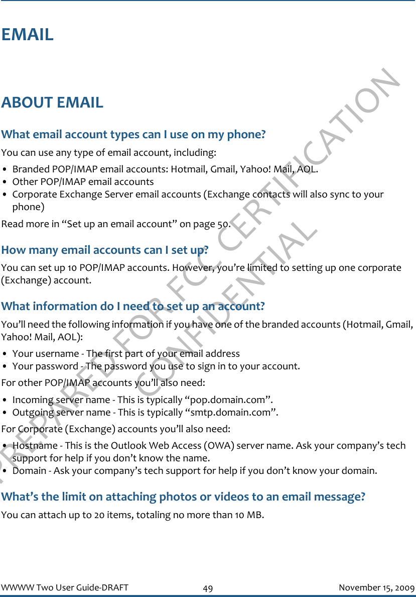 PREPARED FOR FCC CERTIFICATION CONFIDENTIALWWWW Two User Guide-DRAFT 49 November 15, 2009EMAILABOUT EMAILWhat email account types can I use on my phone?You can use any type of email account, including:• Branded POP/IMAP email accounts: Hotmail, Gmail, Yahoo! Mail, AOL.• Other POP/IMAP email accounts• Corporate Exchange Server email accounts (Exchange contacts will also sync to your phone)Read more in “Set up an email account” on page 50.How many email accounts can I set up?You can set up 10 POP/IMAP accounts. However, you’re limited to setting up one corporate (Exchange) account.What information do I need to set up an account?You’ll need the following information if you have one of the branded accounts (Hotmail, Gmail, Yahoo! Mail, AOL):• Your username - The first part of your email address• Your password - The password you use to sign in to your account.For other POP/IMAP accounts you’ll also need:• Incoming server name - This is typically “pop.domain.com”.• Outgoing server name - This is typically “smtp.domain.com”.For Corporate (Exchange) accounts you’ll also need:• Hostname - This is the Outlook Web Access (OWA) server name. Ask your company’s tech support for help if you don’t know the name.• Domain - Ask your company’s tech support for help if you don’t know your domain.What’s the limit on attaching photos or videos to an email message?You can attach up to 20 items, totaling no more than 10 MB.