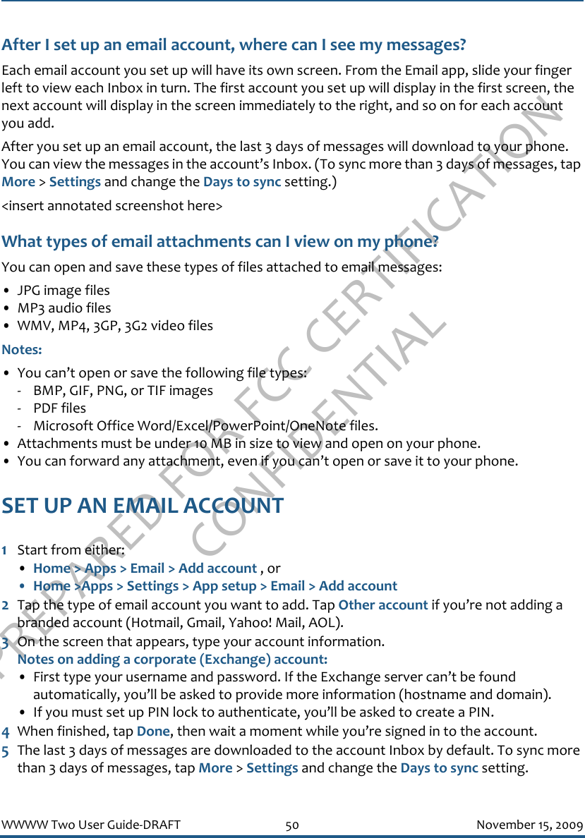 PREPARED FOR FCC CERTIFICATION CONFIDENTIALWWWW Two User Guide-DRAFT 50 November 15, 2009After I set up an email account, where can I see my messages?Each email account you set up will have its own screen. From the Email app, slide your finger left to view each Inbox in turn. The first account you set up will display in the first screen, the next account will display in the screen immediately to the right, and so on for each account you add.After you set up an email account, the last 3 days of messages will download to your phone. You can view the messages in the account’s Inbox. (To sync more than 3 days of messages, tap More &gt; Settings and change the Days to sync setting.)&lt;insert annotated screenshot here&gt;What types of email attachments can I view on my phone?You can open and save these types of files attached to email messages:• JPG image files• MP3 audio files• WMV, MP4, 3GP, 3G2 video filesNotes: • You can’t open or save the following file types:- BMP, GIF, PNG, or TIF images- PDF files- Microsoft Office Word/Excel/PowerPoint/OneNote files.• Attachments must be under 10 MB in size to view and open on your phone.• You can forward any attachment, even if you can’t open or save it to your phone.SET UP AN EMAIL ACCOUNT1Start from either:•Home &gt; Apps &gt; Email &gt; Add account , or• Home &gt;Apps &gt; Settings &gt; App setup &gt; Email &gt; Add account2Tap the type of email account you want to add. Tap Other account if you’re not adding a branded account (Hotmail, Gmail, Yahoo! Mail, AOL).3On the screen that appears, type your account information.Notes on adding a corporate (Exchange) account:• First type your username and password. If the Exchange server can’t be found automatically, you’ll be asked to provide more information (hostname and domain). • If you must set up PIN lock to authenticate, you’ll be asked to create a PIN.4When finished, tap Done, then wait a moment while you’re signed in to the account.5The last 3 days of messages are downloaded to the account Inbox by default. To sync more than 3 days of messages, tap More &gt; Settings and change the Days to sync setting.