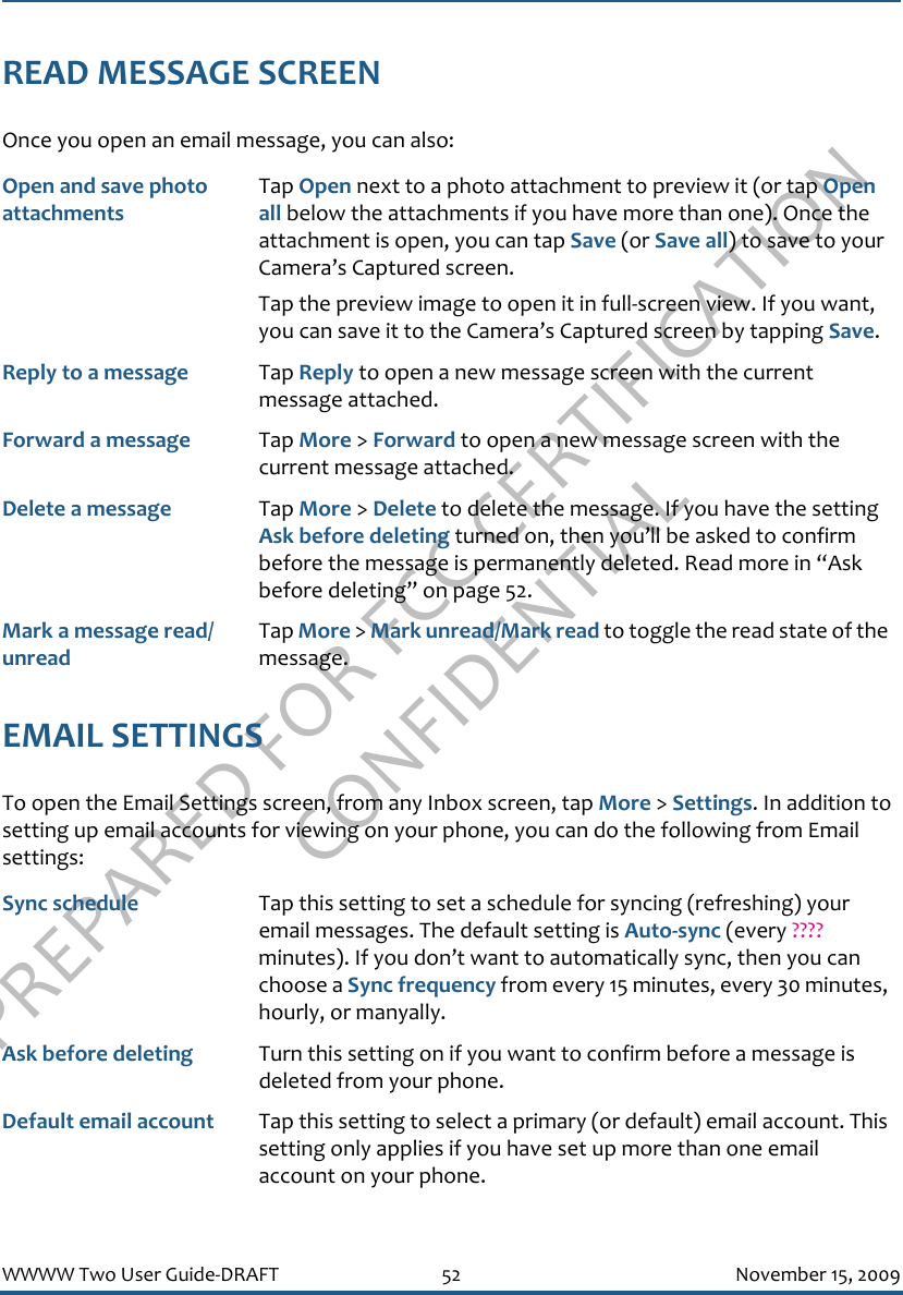 PREPARED FOR FCC CERTIFICATION CONFIDENTIALWWWW Two User Guide-DRAFT 52 November 15, 2009READ MESSAGE SCREENOnce you open an email message, you can also:EMAIL SETTINGSTo open the Email Settings screen, from any Inbox screen, tap More &gt; Settings. In addition to setting up email accounts for viewing on your phone, you can do the following from Email settings:Open and save photo attachmentsTap Open next to a photo attachment to preview it (or tap Open all below the attachments if you have more than one). Once the attachment is open, you can tap Save (or Save all) to save to your Camera’s Captured screen.Tap the preview image to open it in full-screen view. If you want, you can save it to the Camera’s Captured screen by tapping Save. Reply to a message Tap Reply to open a new message screen with the current message attached.Forward a message Tap More &gt; Forward to open a new message screen with the current message attached.Delete a message Tap More &gt; Delete to delete the message. If you have the setting Ask before deleting turned on, then you’ll be asked to confirm before the message is permanently deleted. Read more in “Ask before deleting” on page 52.Mark a message read/unreadTap More &gt; Mark unread/Mark read to toggle the read state of the message.Sync schedule Tap this setting to set a schedule for syncing (refreshing) your email messages. The default setting is Auto-sync (every ???? minutes). If you don’t want to automatically sync, then you can choose a Sync frequency from every 15 minutes, every 30 minutes, hourly, or manyally.Ask before deleting Turn this setting on if you want to confirm before a message is deleted from your phone.Default email account Tap this setting to select a primary (or default) email account. This setting only applies if you have set up more than one email account on your phone.