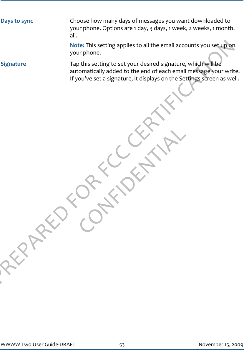 PREPARED FOR FCC CERTIFICATION CONFIDENTIALWWWW Two User Guide-DRAFT 53 November 15, 2009Days to sync Choose how many days of messages you want downloaded to your phone. Options are 1 day, 3 days, 1 week, 2 weeks, 1 month, all. Note: This setting applies to all the email accounts you set up on your phone.Signature Tap this setting to set your desired signature, which will be automatically added to the end of each email message your write. If you’ve set a signature, it displays on the Settings screen as well.