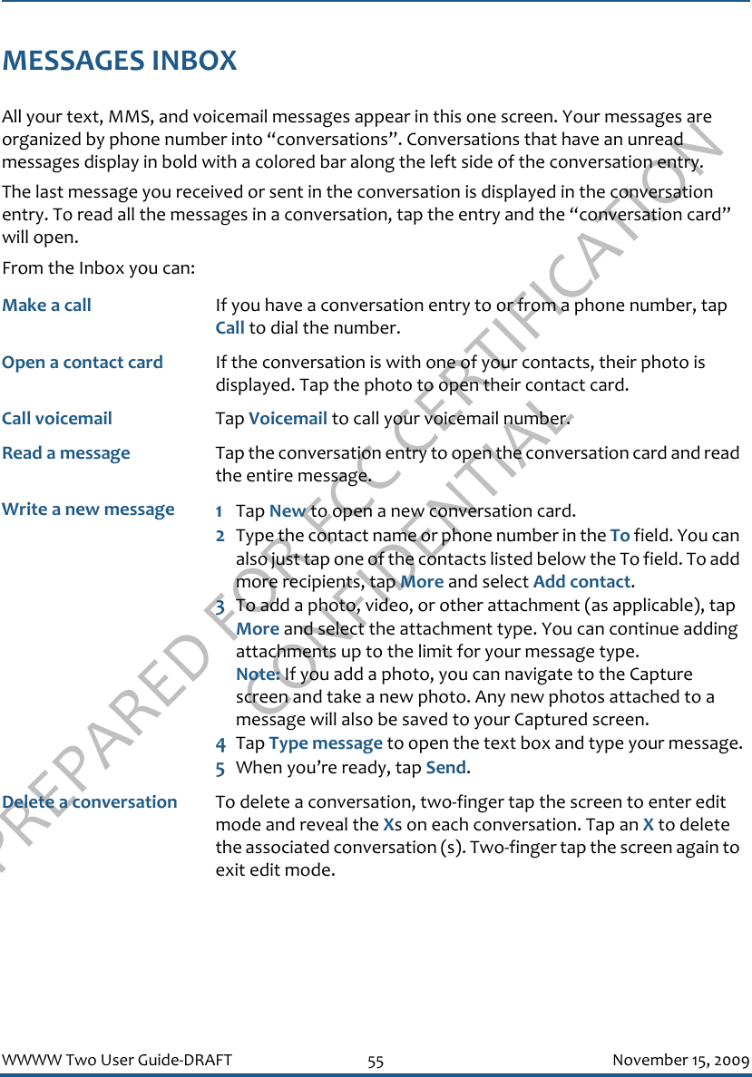 PREPARED FOR FCC CERTIFICATION CONFIDENTIALWWWW Two User Guide-DRAFT 55 November 15, 2009MESSAGES INBOXAll your text, MMS, and voicemail messages appear in this one screen. Your messages are organized by phone number into “conversations”. Conversations that have an unread messages display in bold with a colored bar along the left side of the conversation entry.The last message you received or sent in the conversation is displayed in the conversation entry. To read all the messages in a conversation, tap the entry and the “conversation card” will open.From the Inbox you can:Make a call If you have a conversation entry to or from a phone number, tap Call to dial the number.Open a contact card If the conversation is with one of your contacts, their photo is displayed. Tap the photo to open their contact card.Call voicemail Tap Voicemail to call your voicemail number.Read a message Tap the conversation entry to open the conversation card and read the entire message.Write a new message 1Tap New to open a new conversation card. 2Type the contact name or phone number in the To field. You can also just tap one of the contacts listed below the To field. To add more recipients, tap More and select Add contact.3To add a photo, video, or other attachment (as applicable), tap More and select the attachment type. You can continue adding attachments up to the limit for your message type. Note: If you add a photo, you can navigate to the Capture screen and take a new photo. Any new photos attached to a message will also be saved to your Captured screen.4Tap Type message to open the text box and type your message.5When you’re ready, tap Send.Delete a conversation To delete a conversation, two-finger tap the screen to enter edit mode and reveal the Xs on each conversation. Tap an X to delete the associated conversation (s). Two-finger tap the screen again to exit edit mode.