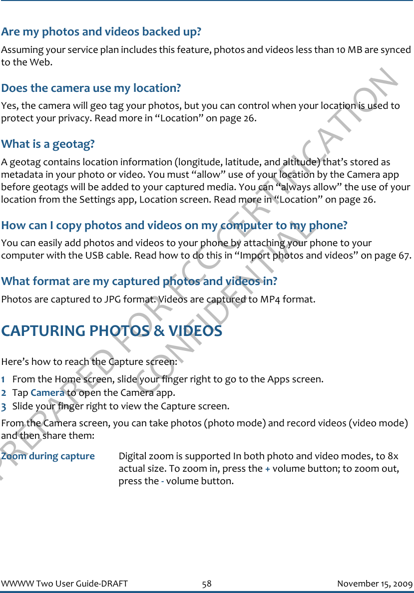 PREPARED FOR FCC CERTIFICATION CONFIDENTIALWWWW Two User Guide-DRAFT 58 November 15, 2009Are my photos and videos backed up?Assuming your service plan includes this feature, photos and videos less than 10 MB are synced to the Web.Does the camera use my location?Yes, the camera will geo tag your photos, but you can control when your location is used to protect your privacy. Read more in “Location” on page 26.What is a geotag?A geotag contains location information (longitude, latitude, and altitude) that’s stored as metadata in your photo or video. You must “allow” use of your location by the Camera app before geotags will be added to your captured media. You can “always allow” the use of your location from the Settings app, Location screen. Read more in “Location” on page 26.How can I copy photos and videos on my computer to my phone?You can easily add photos and videos to your phone by attaching your phone to your computer with the USB cable. Read how to do this in “Import photos and videos” on page 67.What format are my captured photos and videos in?Photos are captured to JPG format. Videos are captured to MP4 format.CAPTURING PHOTOS &amp; VIDEOSHere’s how to reach the Capture screen:1From the Home screen, slide your finger right to go to the Apps screen.2Tap Camera to open the Camera app.3Slide your finger right to view the Capture screen.From the Camera screen, you can take photos (photo mode) and record videos (video mode) and then share them:Zoom during capture Digital zoom is supported In both photo and video modes, to 8x actual size. To zoom in, press the + volume button; to zoom out, press the - volume button. 