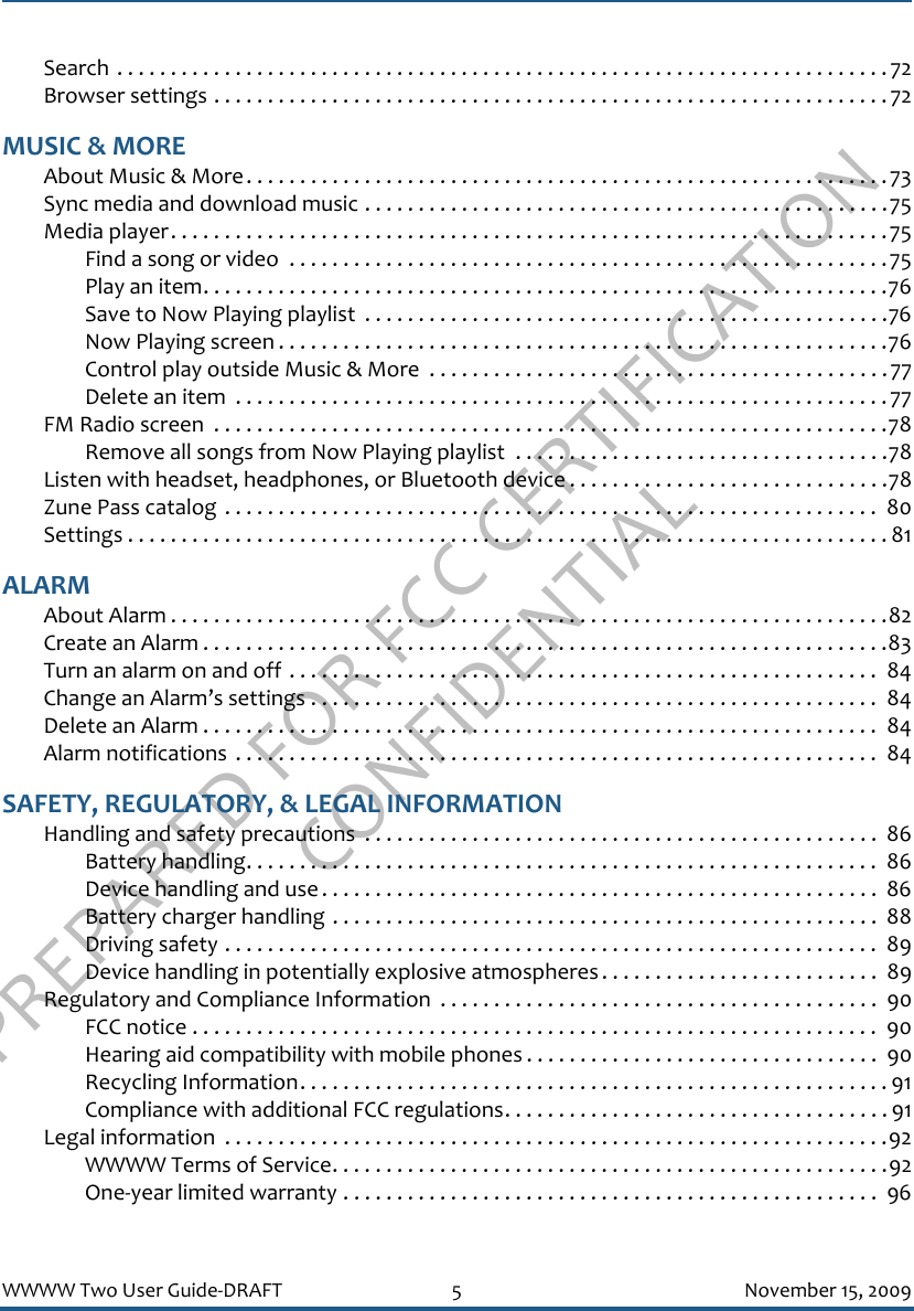 PREPARED FOR FCC CERTIFICATION CONFIDENTIALWWWW Two User Guide-DRAFT 5 November 15, 2009Search . . . . . . . . . . . . . . . . . . . . . . . . . . . . . . . . . . . . . . . . . . . . . . . . . . . . . . . . . . . . . . . . . . . . . . . . 72Browser settings . . . . . . . . . . . . . . . . . . . . . . . . . . . . . . . . . . . . . . . . . . . . . . . . . . . . . . . . . . . . . . . 72MUSIC &amp; MOREAbout Music &amp; More. . . . . . . . . . . . . . . . . . . . . . . . . . . . . . . . . . . . . . . . . . . . . . . . . . . . . . . . . . . .73Sync media and download music . . . . . . . . . . . . . . . . . . . . . . . . . . . . . . . . . . . . . . . . . . . . . . . . .75Media player. . . . . . . . . . . . . . . . . . . . . . . . . . . . . . . . . . . . . . . . . . . . . . . . . . . . . . . . . . . . . . . . . . .75Find a song or video  . . . . . . . . . . . . . . . . . . . . . . . . . . . . . . . . . . . . . . . . . . . . . . . . . . . . . . . .75Play an item. . . . . . . . . . . . . . . . . . . . . . . . . . . . . . . . . . . . . . . . . . . . . . . . . . . . . . . . . . . . . . . .76Save to Now Playing playlist  . . . . . . . . . . . . . . . . . . . . . . . . . . . . . . . . . . . . . . . . . . . . . . . . .76Now Playing screen . . . . . . . . . . . . . . . . . . . . . . . . . . . . . . . . . . . . . . . . . . . . . . . . . . . . . . . . .76Control play outside Music &amp; More  . . . . . . . . . . . . . . . . . . . . . . . . . . . . . . . . . . . . . . . . . . .77Delete an item  . . . . . . . . . . . . . . . . . . . . . . . . . . . . . . . . . . . . . . . . . . . . . . . . . . . . . . . . . . . . .77FM Radio screen  . . . . . . . . . . . . . . . . . . . . . . . . . . . . . . . . . . . . . . . . . . . . . . . . . . . . . . . . . . . . . . .78Remove all songs from Now Playing playlist  . . . . . . . . . . . . . . . . . . . . . . . . . . . . . . . . . . .78Listen with headset, headphones, or Bluetooth device . . . . . . . . . . . . . . . . . . . . . . . . . . . . . .78Zune Pass catalog . . . . . . . . . . . . . . . . . . . . . . . . . . . . . . . . . . . . . . . . . . . . . . . . . . . . . . . . . . . . .  80Settings . . . . . . . . . . . . . . . . . . . . . . . . . . . . . . . . . . . . . . . . . . . . . . . . . . . . . . . . . . . . . . . . . . . . . . . 81ALARMAbout Alarm . . . . . . . . . . . . . . . . . . . . . . . . . . . . . . . . . . . . . . . . . . . . . . . . . . . . . . . . . . . . . . . . . . .82Create an Alarm . . . . . . . . . . . . . . . . . . . . . . . . . . . . . . . . . . . . . . . . . . . . . . . . . . . . . . . . . . . . . . . .83Turn an alarm on and off . . . . . . . . . . . . . . . . . . . . . . . . . . . . . . . . . . . . . . . . . . . . . . . . . . . . . . .  84Change an Alarm’s settings . . . . . . . . . . . . . . . . . . . . . . . . . . . . . . . . . . . . . . . . . . . . . . . . . . . . .  84Delete an Alarm . . . . . . . . . . . . . . . . . . . . . . . . . . . . . . . . . . . . . . . . . . . . . . . . . . . . . . . . . . . . . . .  84Alarm notifications  . . . . . . . . . . . . . . . . . . . . . . . . . . . . . . . . . . . . . . . . . . . . . . . . . . . . . . . . . . . .  84SAFETY, REGULATORY, &amp; LEGAL INFORMATIONHandling and safety precautions  . . . . . . . . . . . . . . . . . . . . . . . . . . . . . . . . . . . . . . . . . . . . . . . . 86Battery handling. . . . . . . . . . . . . . . . . . . . . . . . . . . . . . . . . . . . . . . . . . . . . . . . . . . . . . . . . . .  86Device handling and use . . . . . . . . . . . . . . . . . . . . . . . . . . . . . . . . . . . . . . . . . . . . . . . . . . . .  86Battery charger handling . . . . . . . . . . . . . . . . . . . . . . . . . . . . . . . . . . . . . . . . . . . . . . . . . . .  88Driving safety . . . . . . . . . . . . . . . . . . . . . . . . . . . . . . . . . . . . . . . . . . . . . . . . . . . . . . . . . . . . .  89Device handling in potentially explosive atmospheres . . . . . . . . . . . . . . . . . . . . . . . . . .  89Regulatory and Compliance Information  . . . . . . . . . . . . . . . . . . . . . . . . . . . . . . . . . . . . . . . . .  90FCC notice . . . . . . . . . . . . . . . . . . . . . . . . . . . . . . . . . . . . . . . . . . . . . . . . . . . . . . . . . . . . . . . .  90Hearing aid compatibility with mobile phones . . . . . . . . . . . . . . . . . . . . . . . . . . . . . . . . .  90Recycling Information. . . . . . . . . . . . . . . . . . . . . . . . . . . . . . . . . . . . . . . . . . . . . . . . . . . . . . . 91Compliance with additional FCC regulations. . . . . . . . . . . . . . . . . . . . . . . . . . . . . . . . . . . . 91Legal information  . . . . . . . . . . . . . . . . . . . . . . . . . . . . . . . . . . . . . . . . . . . . . . . . . . . . . . . . . . . . . .92WWWW Terms of Service. . . . . . . . . . . . . . . . . . . . . . . . . . . . . . . . . . . . . . . . . . . . . . . . . . . .92One-year limited warranty . . . . . . . . . . . . . . . . . . . . . . . . . . . . . . . . . . . . . . . . . . . . . . . . . .  96