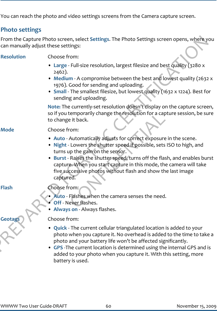 PREPARED FOR FCC CERTIFICATION CONFIDENTIALWWWW Two User Guide-DRAFT 60 November 15, 2009You can reach the photo and video settings screens from the Camera capture screen.Photo settingsFrom the Capture Photo screen, select Settings. The Photo Settings screen opens, where you can manually adjust these settings:Resolution Choose from: •Large - Full-size resolution, largest filesize and best quality (3280 x 2462).•Medium - A compromise between the best and lowest quality (2632 x 1976). Good for sending and uploading.•Small - The smallest filesize, but lowest quality (1632 x 1224). Best for sending and uploading. Note: The currently-set resolution doesn’t display on the capture screen, so if you temporarily change the resolution for a capture session, be sure to change it back.Mode Choose from: •Auto - Automatically adjusts for correct exposure in the scene.•Night - Lowers the shutter speed if possible, sets ISO to high, and turns up the gain on the sensor.•Burst - Raises the shutter speed, turns off the flash, and enables burst capture. When you start capture in this mode, the camera will take five successive photos without flash and show the last image captured.Flash Choose from:•Auto - Flashes when the camera senses the need.•Off - Never flashes.•Always on - Always flashes.Geotags Choose from: •Quick - The current cellular triangulated location is added to your photo when you capture it. No overhead is added to the time to take a photo and your battery life won’t be affected significantly.•GPS -The current location is determined using the internal GPS and is added to your photo when you capture it. With this setting, more battery is used. 