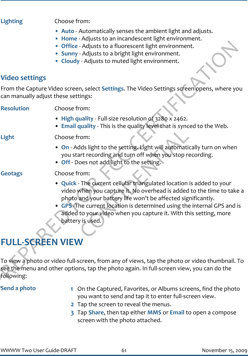 PREPARED FOR FCC CERTIFICATION CONFIDENTIALWWWW Two User Guide-DRAFT 61 November 15, 2009Video settingsFrom the Capture Video screen, select Settings. The Video Settings screen opens, where you can manually adjust these settings:FULL-SCREEN VIEWTo view a photo or video full-screen, from any of views, tap the photo or video thumbnail. To see the menu and other options, tap the photo again. In full-screen view, you can do the following:Lighting Choose from:•Auto - Automatically senses the ambient light and adjusts.•Home - Adjusts to an incandescent light environment.•Office - Adjusts to a fluorescent light environment.•Sunny - Adjusts to a bright light environment.•Cloudy - Adjusts to muted light environment.Resolution Choose from: •High quality - Full-size resolution of 3280 x 2462.•Email quality - This is the quality level that is synced to the Web.Light Choose from: •On - Adds light to the setting. Light will automatically turn on when you start recording and turn off when you stop recording.•Off - Does not add light to the setting.Geotags Choose from:•Quick - The current cellular triangulated location is added to your video when you capture it. No overhead is added to the time to take a photo and your battery life won’t be affected significantly.•GPS -The current location is determined using the internal GPS and is added to your video when you capture it. With this setting, more battery is used. Send a photo 1On the Captured, Favorites, or Albums screens, find the photo you want to send and tap it to enter full-screen view.2Tap the screen to reveal the menus.3Tap Share, then tap either MMS or Email to open a compose screen with the photo attached.