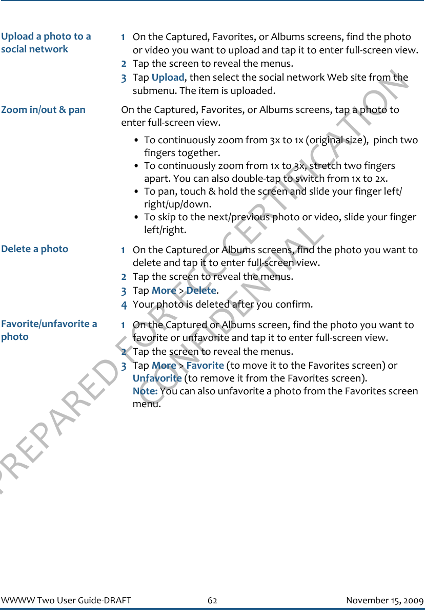 PREPARED FOR FCC CERTIFICATION CONFIDENTIALWWWW Two User Guide-DRAFT 62 November 15, 2009Upload a photo to a social network1On the Captured, Favorites, or Albums screens, find the photo or video you want to upload and tap it to enter full-screen view.2Tap the screen to reveal the menus.3Tap Upload, then select the social network Web site from the submenu. The item is uploaded.Zoom in/out &amp; pan On the Captured, Favorites, or Albums screens, tap a photo to enter full-screen view.• To continuously zoom from 3x to 1x (original size),  pinch two fingers together.• To continuously zoom from 1x to 3x, stretch two fingers apart. You can also double-tap to switch from 1x to 2x.• To pan, touch &amp; hold the screen and slide your finger left/right/up/down.• To skip to the next/previous photo or video, slide your finger left/right.Delete a photo 1On the Captured or Albums screens, find the photo you want to delete and tap it to enter full-screen view.2Tap the screen to reveal the menus.3Tap More &gt; Delete.4Your photo is deleted after you confirm.Favorite/unfavorite a photo 1On the Captured or Albums screen, find the photo you want to favorite or unfavorite and tap it to enter full-screen view.2Tap the screen to reveal the menus.3Tap More &gt; Favorite (to move it to the Favorites screen) or Unfavorite (to remove it from the Favorites screen).Note: You can also unfavorite a photo from the Favorites screen menu.