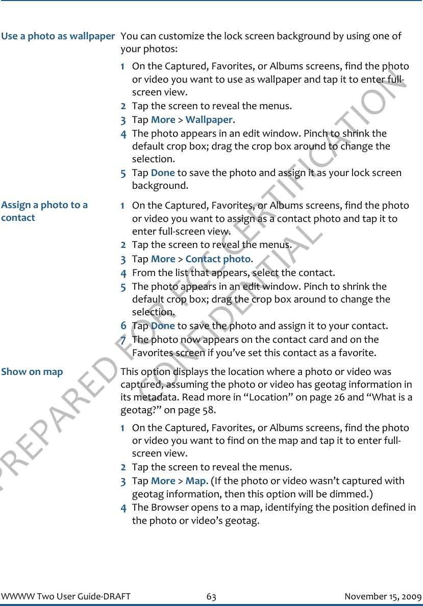 PREPARED FOR FCC CERTIFICATION CONFIDENTIALWWWW Two User Guide-DRAFT 63 November 15, 2009Use a photo as wallpaper You can customize the lock screen background by using one of your photos:1On the Captured, Favorites, or Albums screens, find the photo or video you want to use as wallpaper and tap it to enter full-screen view.2Tap the screen to reveal the menus.3Tap More &gt; Wallpaper.4The photo appears in an edit window. Pinch to shrink the default crop box; drag the crop box around to change the selection.5Tap Done to save the photo and assign it as your lock screen background.Assign a photo to a contact1On the Captured, Favorites, or Albums screens, find the photo or video you want to assign as a contact photo and tap it to enter full-screen view.2Tap the screen to reveal the menus.3Tap More &gt; Contact photo.4From the list that appears, select the contact.5The photo appears in an edit window. Pinch to shrink the default crop box; drag the crop box around to change the selection.6Tap Done to save the photo and assign it to your contact.7The photo now appears on the contact card and on the Favorites screen if you’ve set this contact as a favorite.Show on map This option displays the location where a photo or video was captured, assuming the photo or video has geotag information in its metadata. Read more in “Location” on page 26 and “What is a geotag?” on page 58.1On the Captured, Favorites, or Albums screens, find the photo or video you want to find on the map and tap it to enter full-screen view.2Tap the screen to reveal the menus.3Tap More &gt; Map. (If the photo or video wasn’t captured with geotag information, then this option will be dimmed.)4The Browser opens to a map, identifying the position defined in the photo or video’s geotag.