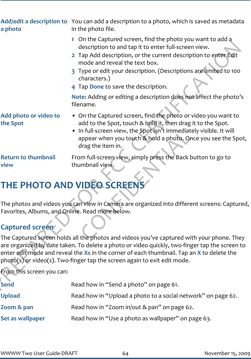 PREPARED FOR FCC CERTIFICATION CONFIDENTIALWWWW Two User Guide-DRAFT 64 November 15, 2009THE PHOTO AND VIDEO SCREENSThe photos and videos you can view in Camera are organized into different screens: Captured, Favorites, Albums, and Online. Read more below.Captured screenThe Captured screen holds all the photos and videos you’ve captured with your phone. They are organized by date taken. To delete a photo or video quickly, two-finger tap the screen to enter edit mode and reveal the Xs in the corner of each thumbnail. Tap an X to delete the photo(s) or video(s). Two-finger tap the screen again to exit edit mode.From this screen you can:Add/edit a description to a photoYou can add a description to a photo, which is saved as metadata in the photo file. 1On the Captured screen, find the photo you want to add a description to and tap it to enter full-screen view.2Tap Add description, or the current description to enter Edit mode and reveal the text box.3Type or edit your description. (Descriptions are limited to 100 characters.)4Tap Done to save the description. Note: Adding or editing a description does not affect the photo’s filename.Add photo or video to the Spot• On the Captured screen, find the photo or video you want to add to the Spot, touch &amp; hold it, then drag it to the Spot.• In full-screen view, the Spot isn’t immediately visible. It will appear when you touch &amp; hold a photo. Once you see the Spot, drag the item in.Return to thumbnail viewFrom full-screen view, simply press the Back button to go to thumbnail view.Send Read how in “Send a photo” on page 61.Upload Read how in “Upload a photo to a social network” on page 62.Zoom &amp; pan Read how in “Zoom in/out &amp; pan” on page 62.Set as wallpaper Read how in “Use a photo as wallpaper” on page 63.