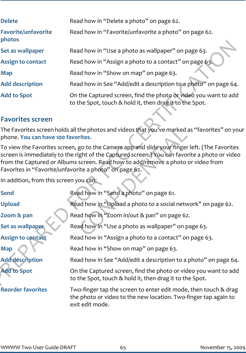 PREPARED FOR FCC CERTIFICATION CONFIDENTIALWWWW Two User Guide-DRAFT 65 November 15, 2009Favorites screenThe Favorites screen holds all the photos and videos that you’ve marked as “favorites” on your phone. You can have 100 favorites. To view the Favorites screen, go to the Camera app and slide your finger left. (The Favorites screen is immediately to the right of the Captured screen.) You can favorite a photo or video from the Captured or Albums screen. Read how to add/remove a photo or video from Favorites in “Favorite/unfavorite a photo” on page 62.In addition, from this screen you can:Delete Read how in “Delete a photo” on page 62.Favorite/unfavorite photosRead how in “Favorite/unfavorite a photo” on page 62.Set as wallpaper Read how in “Use a photo as wallpaper” on page 63.Assign to contact Read how in “Assign a photo to a contact” on page 63.Map Read how in “Show on map” on page 63.Add description Read how in See “Add/edit a description to a photo” on page 64.Add to Spot On the Captured screen, find the photo or video you want to add to the Spot, touch &amp; hold it, then drag it to the Spot.Send Read how in “Send a photo” on page 61.Upload Read how in “Upload a photo to a social network” on page 62.Zoom &amp; pan Read how in “Zoom in/out &amp; pan” on page 62.Set as wallpaper Read how in “Use a photo as wallpaper” on page 63.Assign to contact Read how in “Assign a photo to a contact” on page 63.Map Read how in “Show on map” on page 63.Add description Read how in See “Add/edit a description to a photo” on page 64.Add to Spot On the Captured screen, find the photo or video you want to add to the Spot, touch &amp; hold it, then drag it to the Spot.Reorder favorites Two-finger tap the screen to enter edit mode, then touch &amp; drag the photo or video to the new location. Two-finger tap again to exit edit mode.