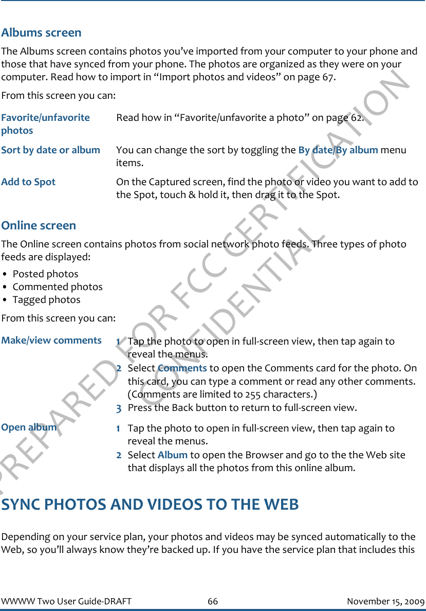 PREPARED FOR FCC CERTIFICATION CONFIDENTIALWWWW Two User Guide-DRAFT 66 November 15, 2009Albums screenThe Albums screen contains photos you’ve imported from your computer to your phone and those that have synced from your phone. The photos are organized as they were on your computer. Read how to import in “Import photos and videos” on page 67.From this screen you can:Online screenThe Online screen contains photos from social network photo feeds. Three types of photo feeds are displayed:• Posted photos• Commented photos• Tagged photosFrom this screen you can:SYNC PHOTOS AND VIDEOS TO THE WEBDepending on your service plan, your photos and videos may be synced automatically to the Web, so you’ll always know they’re backed up. If you have the service plan that includes this Favorite/unfavorite photosRead how in “Favorite/unfavorite a photo” on page 62.Sort by date or album You can change the sort by toggling the By date/By album menu items.Add to Spot On the Captured screen, find the photo or video you want to add to the Spot, touch &amp; hold it, then drag it to the Spot.Make/view comments 1Tap the photo to open in full-screen view, then tap again to reveal the menus. 2Select Comments to open the Comments card for the photo. On this card, you can type a comment or read any other comments. (Comments are limited to 255 characters.)3Press the Back button to return to full-screen view.Open album 1Tap the photo to open in full-screen view, then tap again to reveal the menus. 2Select Album to open the Browser and go to the the Web site that displays all the photos from this online album.