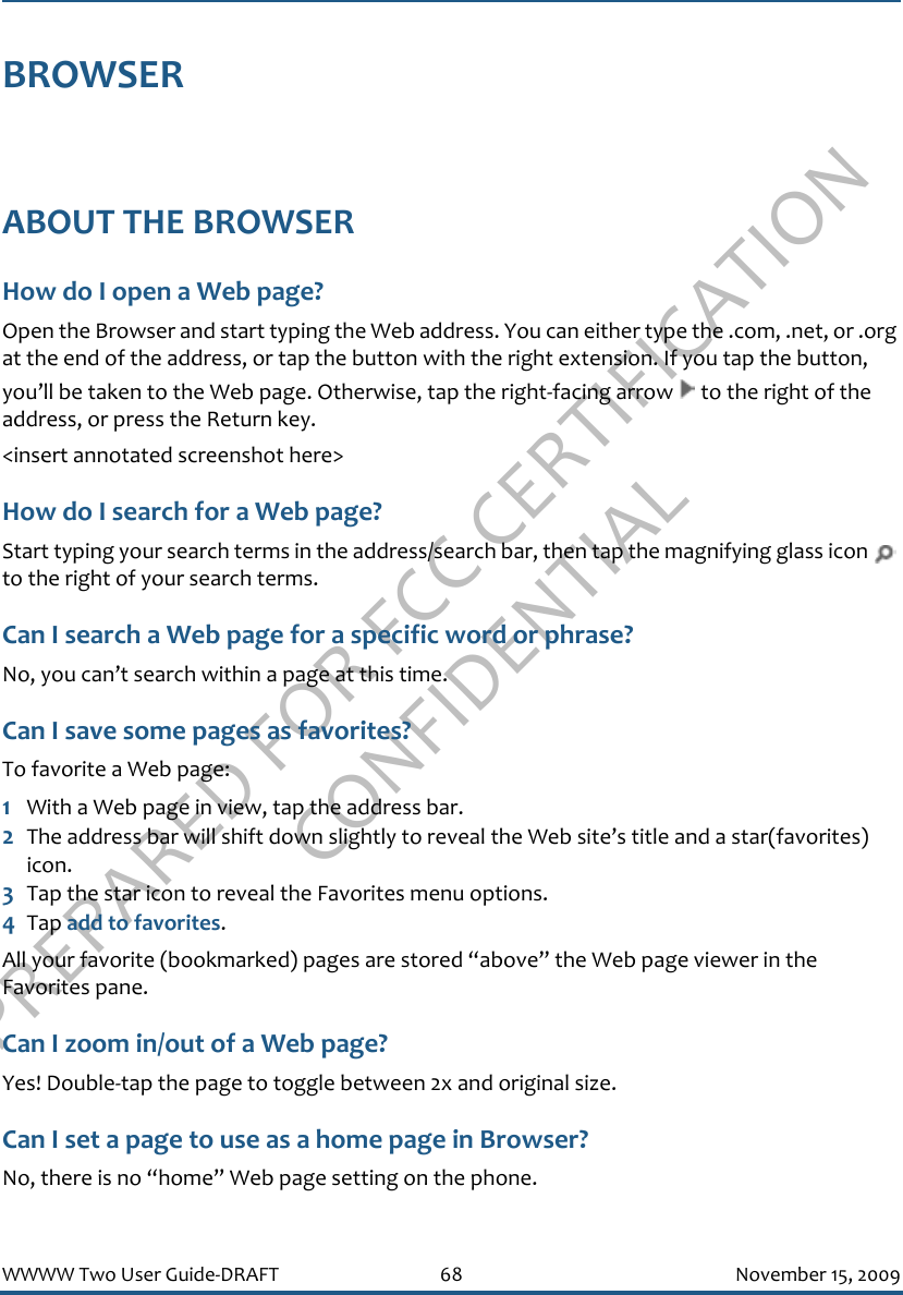 PREPARED FOR FCC CERTIFICATION CONFIDENTIALWWWW Two User Guide-DRAFT 68 November 15, 2009BROWSERABOUT THE BROWSERHow do I open a Web page?Open the Browser and start typing the Web address. You can either type the .com, .net, or .org at the end of the address, or tap the button with the right extension. If you tap the button, you’ll be taken to the Web page. Otherwise, tap the right-facing arrow   to the right of the address, or press the Return key.&lt;insert annotated screenshot here&gt;How do I search for a Web page?Start typing your search terms in the address/search bar, then tap the magnifying glass icon   to the right of your search terms.Can I search a Web page for a specific word or phrase?No, you can’t search within a page at this time.Can I save some pages as favorites?To favorite a Web page:1With a Web page in view, tap the address bar. 2The address bar will shift down slightly to reveal the Web site’s title and a star(favorites) icon. 3Tap the star icon to reveal the Favorites menu options.4Tap add to favorites. All your favorite (bookmarked) pages are stored “above” the Web page viewer in the Favorites pane.Can I zoom in/out of a Web page?Yes! Double-tap the page to toggle between 2x and original size.Can I set a page to use as a home page in Browser?No, there is no “home” Web page setting on the phone.