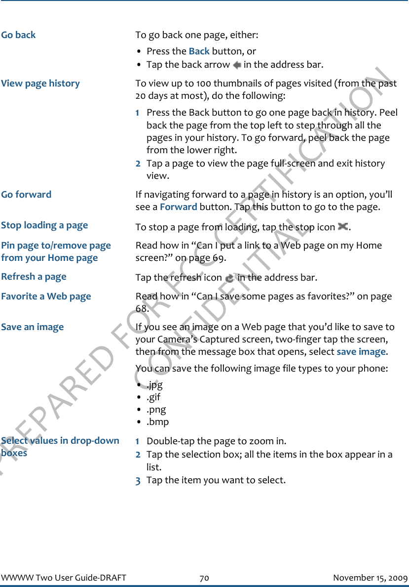 PREPARED FOR FCC CERTIFICATION CONFIDENTIALWWWW Two User Guide-DRAFT 70 November 15, 2009Go back To go back one page, either:• Press the Back button, or• Tap the back arrow   in the address bar.View page history To view up to 100 thumbnails of pages visited (from the past 20 days at most), do the following:1Press the Back button to go one page back in history. Peel back the page from the top left to step through all the pages in your history. To go forward, peel back the page from the lower right.2Tap a page to view the page full-screen and exit history view.Go forward If navigating forward to a page in history is an option, you’ll see a Forward button. Tap this button to go to the page.Stop loading a page To stop a page from loading, tap the stop icon  .Pin page to/remove page from your Home pageRead how in “Can I put a link to a Web page on my Home screen?” on page 69.Refresh a page Tap the refresh icon   in the address bar.Favorite a Web page Read how in “Can I save some pages as favorites?” on page 68.Save an image If you see an image on a Web page that you’d like to save to your Camera’s Captured screen, two-finger tap the screen, then from the message box that opens, select save image.You can save the following image file types to your phone:• .jpg• .gif• .png• .bmpSelect values in drop-down boxes1Double-tap the page to zoom in.2Tap the selection box; all the items in the box appear in a list. 3Tap the item you want to select.