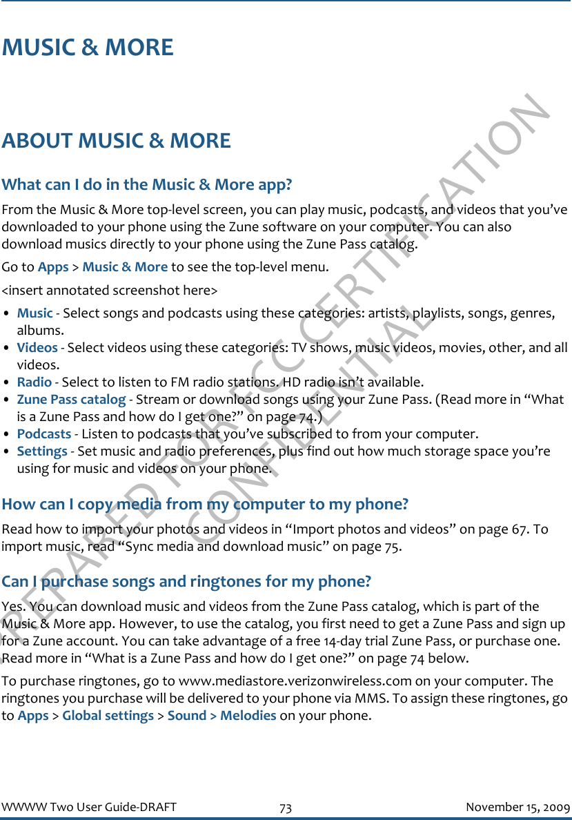 PREPARED FOR FCC CERTIFICATION CONFIDENTIALWWWW Two User Guide-DRAFT 73 November 15, 2009MUSIC &amp; MOREABOUT MUSIC &amp; MOREWhat can I do in the Music &amp; More app?From the Music &amp; More top-level screen, you can play music, podcasts, and videos that you’ve downloaded to your phone using the Zune software on your computer. You can also download musics directly to your phone using the Zune Pass catalog.Go to Apps &gt; Music &amp; More to see the top-level menu.&lt;insert annotated screenshot here&gt;•Music - Select songs and podcasts using these categories: artists, playlists, songs, genres, albums.•Videos - Select videos using these categories: TV shows, music videos, movies, other, and all videos.•Radio - Select to listen to FM radio stations. HD radio isn’t available.•Zune Pass catalog - Stream or download songs using your Zune Pass. (Read more in “What is a Zune Pass and how do I get one?” on page 74.)•Podcasts - Listen to podcasts that you’ve subscribed to from your computer.•Settings - Set music and radio preferences, plus find out how much storage space you’re using for music and videos on your phone.How can I copy media from my computer to my phone?Read how to import your photos and videos in “Import photos and videos” on page 67. To import music, read “Sync media and download music” on page 75.Can I purchase songs and ringtones for my phone?Yes. You can download music and videos from the Zune Pass catalog, which is part of the Music &amp; More app. However, to use the catalog, you first need to get a Zune Pass and sign up for a Zune account. You can take advantage of a free 14-day trial Zune Pass, or purchase one. Read more in “What is a Zune Pass and how do I get one?” on page 74 below.To purchase ringtones, go to www.mediastore.verizonwireless.com on your computer. The ringtones you purchase will be delivered to your phone via MMS. To assign these ringtones, go to Apps &gt; Global settings &gt; Sound &gt; Melodies on your phone.