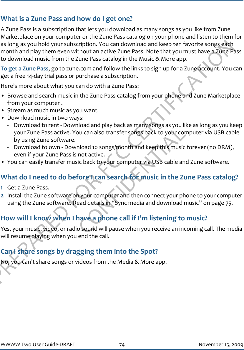 PREPARED FOR FCC CERTIFICATION CONFIDENTIALWWWW Two User Guide-DRAFT 74 November 15, 2009What is a Zune Pass and how do I get one?A Zune Pass is a subscription that lets you download as many songs as you like from Zune Marketplace on your computer or the Zune Pass catalog on your phone and listen to them for as long as you hold your subscription. You can download and keep ten favorite songs each month and play them even without an active Zune Pass. Note that you must have a Zune Pass to download music from the Zune Pass catalog in the Music &amp; More app.To get a Zune Pass, go to zune.com and follow the links to sign up for a Zune account. You can get a free 14-day trial pass or purchase a subscription. Here’s more about what you can do with a Zune Pass:• Browse and search music in the Zune Pass catalog from your phone and Zune Marketplace from your computer .• Stream as much music as you want.• Download music in two ways:- Download to rent - Download and play back as many songs as you like as long as you keep your Zune Pass active. You can also transfer songs back to your computer via USB cable by using Zune software.- Download to own - Download 10 songs/month and keep this music forever (no DRM), even if your Zune Pass is not active.• You can easily transfer music back to your computer via USB cable and Zune software.What do I need to do before I can search for music in the Zune Pass catalog?1Get a Zune Pass.2Install the Zune software on your computer and then connect your phone to your computer using the Zune software. Read details in “Sync media and download music” on page 75.How will I know when I have a phone call if I’m listening to music?Yes, your music, video, or radio sound will pause when you receive an incoming call. The media will resume playing when you end the call.Can I share songs by dragging them into the Spot?No, you can’t share songs or videos from the Media &amp; More app.