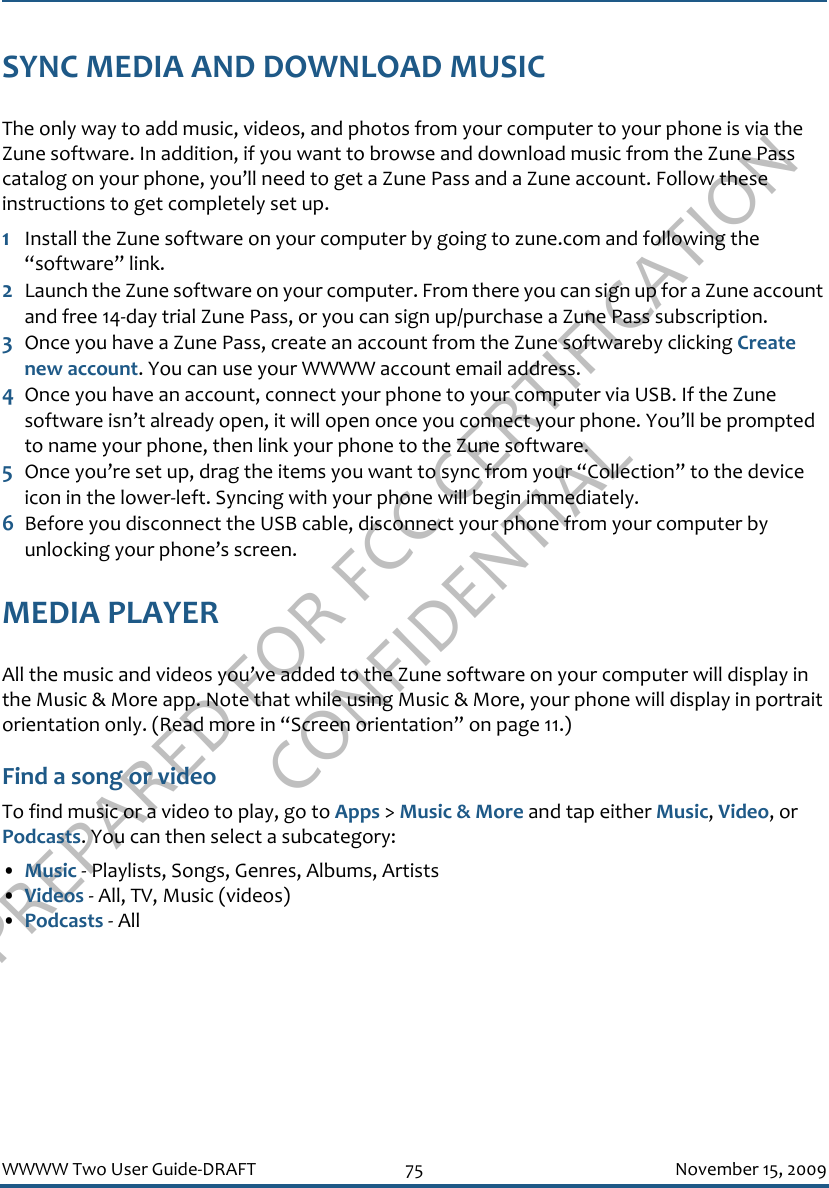 PREPARED FOR FCC CERTIFICATION CONFIDENTIALWWWW Two User Guide-DRAFT 75 November 15, 2009SYNC MEDIA AND DOWNLOAD MUSICThe only way to add music, videos, and photos from your computer to your phone is via the Zune software. In addition, if you want to browse and download music from the Zune Pass catalog on your phone, you’ll need to get a Zune Pass and a Zune account. Follow these instructions to get completely set up.1Install the Zune software on your computer by going to zune.com and following the “software” link.2Launch the Zune software on your computer. From there you can sign up for a Zune account and free 14-day trial Zune Pass, or you can sign up/purchase a Zune Pass subscription.3Once you have a Zune Pass, create an account from the Zune softwareby clicking Create new account. You can use your WWWW account email address.4Once you have an account, connect your phone to your computer via USB. If the Zune software isn’t already open, it will open once you connect your phone. You’ll be prompted to name your phone, then link your phone to the Zune software.5Once you’re set up, drag the items you want to sync from your “Collection” to the device icon in the lower-left. Syncing with your phone will begin immediately.6Before you disconnect the USB cable, disconnect your phone from your computer by unlocking your phone’s screen.MEDIA PLAYERAll the music and videos you’ve added to the Zune software on your computer will display in the Music &amp; More app. Note that while using Music &amp; More, your phone will display in portrait orientation only. (Read more in “Screen orientation” on page 11.)Find a song or videoTo find music or a video to play, go to Apps &gt; Music &amp; More and tap either Music, Video, or Podcasts. You can then select a subcategory:•Music - Playlists, Songs, Genres, Albums, Artists•Videos - All, TV, Music (videos)•Podcasts - All