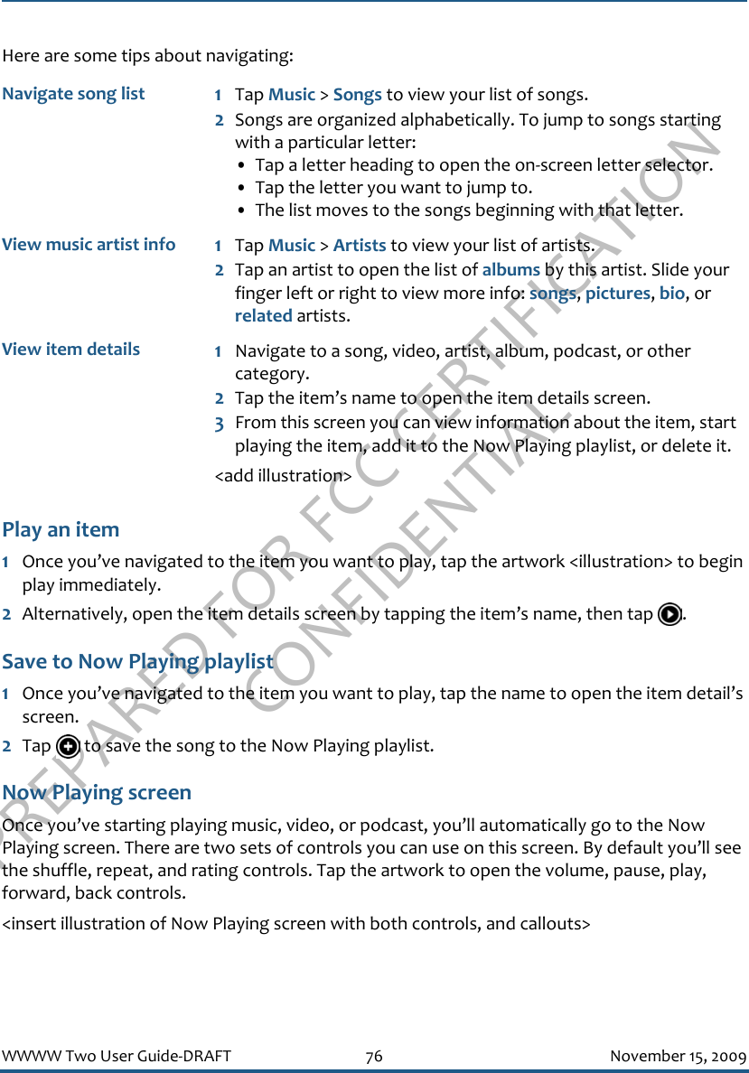 PREPARED FOR FCC CERTIFICATION CONFIDENTIALWWWW Two User Guide-DRAFT 76 November 15, 2009Here are some tips about navigating:Play an item1Once you’ve navigated to the item you want to play, tap the artwork &lt;illustration&gt; to begin play immediately.2Alternatively, open the item details screen by tapping the item’s name, then tap  .Save to Now Playing playlist1Once you’ve navigated to the item you want to play, tap the name to open the item detail’s screen.2Tap   to save the song to the Now Playing playlist.Now Playing screenOnce you’ve starting playing music, video, or podcast, you’ll automatically go to the Now Playing screen. There are two sets of controls you can use on this screen. By default you’ll see the shuffle, repeat, and rating controls. Tap the artwork to open the volume, pause, play, forward, back controls.&lt;insert illustration of Now Playing screen with both controls, and callouts&gt;Navigate song list 1Tap Music &gt; Songs to view your list of songs.2Songs are organized alphabetically. To jump to songs starting with a particular letter:• Tap a letter heading to open the on-screen letter selector. • Tap the letter you want to jump to.• The list moves to the songs beginning with that letter.View music artist info 1Tap Music &gt; Artists to view your list of artists.2Tap an artist to open the list of albums by this artist. Slide your finger left or right to view more info: songs, pictures, bio, or related artists.View item details 1Navigate to a song, video, artist, album, podcast, or other category.2Tap the item’s name to open the item details screen.3From this screen you can view information about the item, start playing the item, add it to the Now Playing playlist, or delete it.&lt;add illustration&gt;