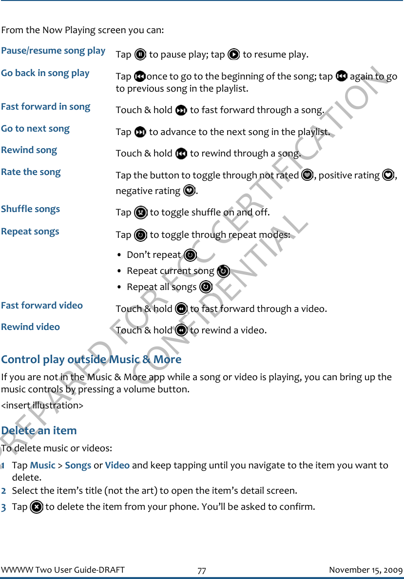 PREPARED FOR FCC CERTIFICATION CONFIDENTIALWWWW Two User Guide-DRAFT 77 November 15, 2009From the Now Playing screen you can:Control play outside Music &amp; MoreIf you are not in the Music &amp; More app while a song or video is playing, you can bring up the music controls by pressing a volume button.&lt;insert illustration&gt;Delete an itemTo delete music or videos:1Tap Music &gt; Songs or Video and keep tapping until you navigate to the item you want to delete.2Select the item’s title (not the art) to open the item’s detail screen.3Tap   to delete the item from your phone. You’ll be asked to confirm.Pause/resume song play Tap   to pause play; tap   to resume play.Go back in song play Tap  once to go to the beginning of the song; tap   again to go to previous song in the playlist.Fast forward in song Touch &amp; hold   to fast forward through a song.Go to next song Tap   to advance to the next song in the playlist.Rewind song Touch &amp; hold   to rewind through a song.Rate the song Tap the button to toggle through not rated  , positive rating  , negative rating  .Shuffle songs Tap   to toggle shuffle on and off.Repeat songs Tap   to toggle through repeat modes:• Don’t repeat • Repeat current song • Repeat all songs Fast forward video Touch &amp; hold   to fast forward through a video.Rewind video Touch &amp; hold   to rewind a video.