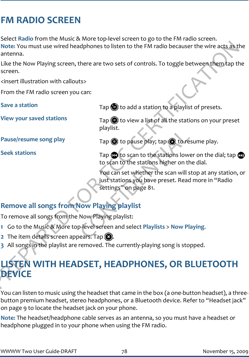 PREPARED FOR FCC CERTIFICATION CONFIDENTIALWWWW Two User Guide-DRAFT 78 November 15, 2009FM RADIO SCREENSelect Radio from the Music &amp; More top-level screen to go to the FM radio screen. Note: You must use wired headphones to listen to the FM radio becauser the wire acts as the antenna.Like the Now Playing screen, there are two sets of controls. To toggle between them tap the screen.&lt;insert illustration with callouts&gt;From the FM radio screen you can:Remove all songs from Now Playing playlistTo remove all songs from the Now Playing playlist:1Go to the Music &amp; More top-level screen and select Playlists &gt; Now Playing.2The item details screen appears. Tap  .3All songs in the playlist are removed. The currently-playing song is stopped.LISTEN WITH HEADSET, HEADPHONES, OR BLUETOOTH DEVICEYou can listen to music using the headset that came in the box (a one-button headset), a three-button premium headset, stereo headphones, or a Bluetooth device. Refer to “Headset jack” on page 9 to locate the headset jack on your phone.Note: The headset/headphone cable serves as an antenna, so you must have a headset or headphone plugged in to your phone when using the FM radio.Save a station Tap   to add a station to a playlist of presets.View your saved stations Tap   to view a list of all the stations on your preset playlist.Pause/resume song play Tap   to pause play; tap   to resume play.Seek stations Tap   to scan to the stations lower on the dial; tap   to scan to the stations higher on the dial. You can set whether the scan will stop at any station, or just stations you have preset. Read more in “Radio settings” on page 81.