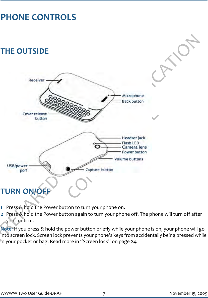 PREPARED FOR FCC CERTIFICATION CONFIDENTIALWWWW Two User Guide-DRAFT 7 November 15, 2009PHONE CONTROLSTHE OUTSIDE TURN ON/OFF1Press &amp; hold the Power button to turn your phone on. 2Press &amp; hold the Power button again to turn your phone off. The phone will turn off after you confirm.Note: If you press &amp; hold the power button briefly while your phone is on, your phone will go into screen lock. Screen lock prevents your phone’s keys from accidentally being pressed while in your pocket or bag. Read more in “Screen lock” on page 24.