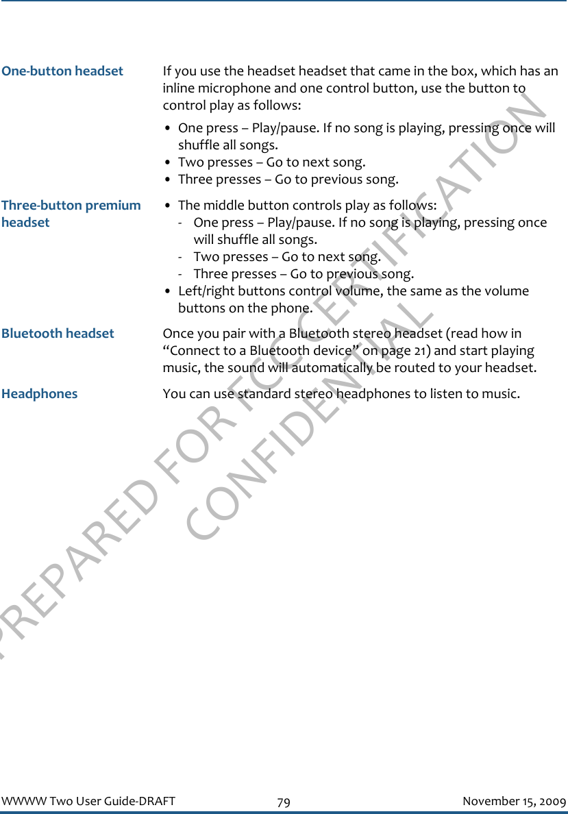 PREPARED FOR FCC CERTIFICATION CONFIDENTIALWWWW Two User Guide-DRAFT 79 November 15, 2009One-button headset If you use the headset headset that came in the box, which has an inline microphone and one control button, use the button to control play as follows:• One press – Play/pause. If no song is playing, pressing once will shuffle all songs.• Two presses – Go to next song.• Three presses – Go to previous song.Three-button premium headset• The middle button controls play as follows:- One press – Play/pause. If no song is playing, pressing once will shuffle all songs.- Two presses – Go to next song.- Three presses – Go to previous song.• Left/right buttons control volume, the same as the volume buttons on the phone.Bluetooth headset Once you pair with a Bluetooth stereo headset (read how in “Connect to a Bluetooth device” on page 21) and start playing music, the sound will automatically be routed to your headset.Headphones You can use standard stereo headphones to listen to music.