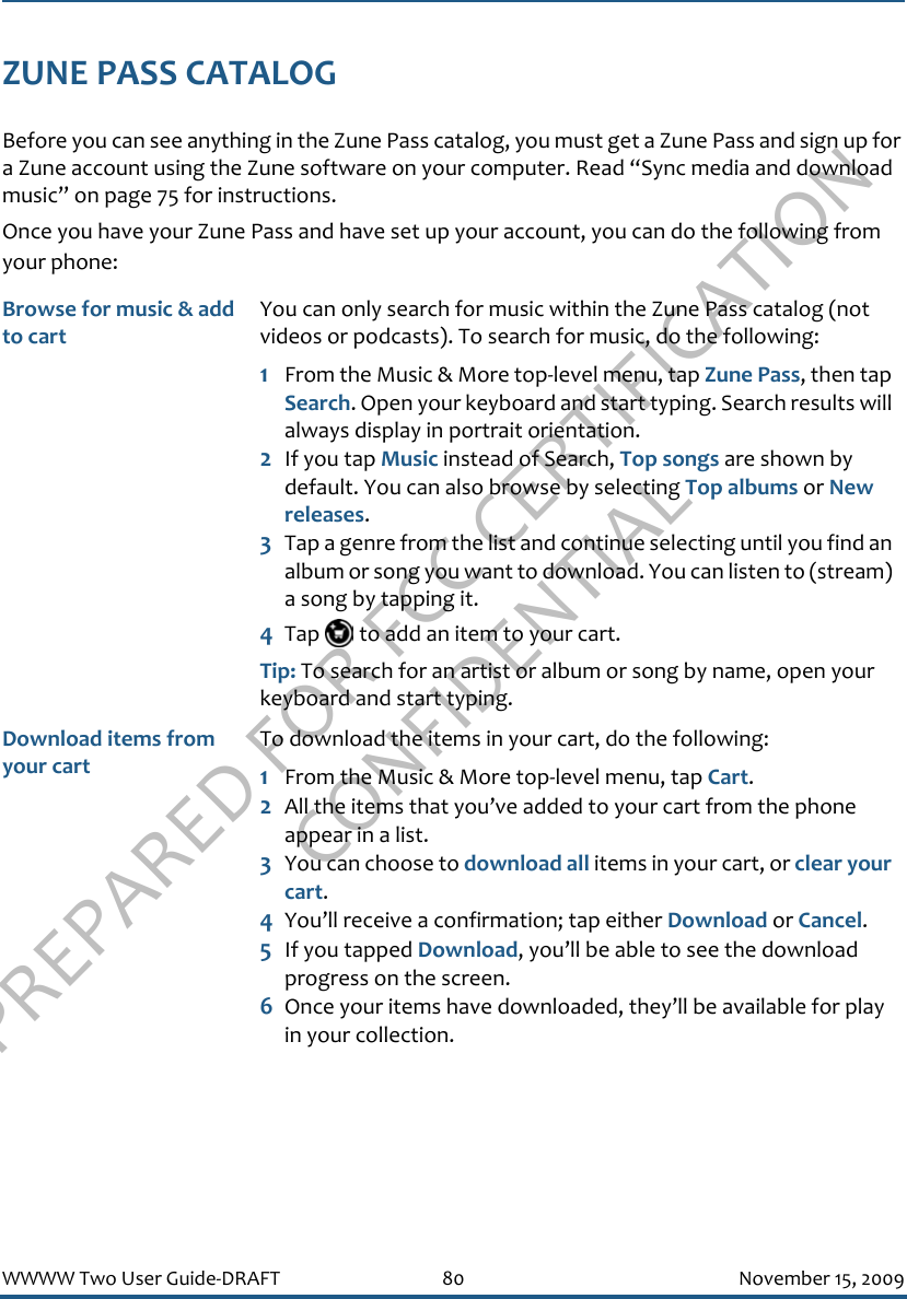 PREPARED FOR FCC CERTIFICATION CONFIDENTIALWWWW Two User Guide-DRAFT 80 November 15, 2009ZUNE PASS CATALOGBefore you can see anything in the Zune Pass catalog, you must get a Zune Pass and sign up for a Zune account using the Zune software on your computer. Read “Sync media and download music” on page 75 for instructions. Once you have your Zune Pass and have set up your account, you can do the following from your phone:Browse for music &amp; add to cartYou can only search for music within the Zune Pass catalog (not videos or podcasts). To search for music, do the following:1From the Music &amp; More top-level menu, tap Zune Pass, then tap Search. Open your keyboard and start typing. Search results will always display in portrait orientation.2If you tap Music instead of Search, Top songs are shown by default. You can also browse by selecting Top albums or New releases.3Tap a genre from the list and continue selecting until you find an album or song you want to download. You can listen to (stream) a song by tapping it.4Tap   to add an item to your cart.Tip: To search for an artist or album or song by name, open your keyboard and start typing. Download items from your cartTo download the items in your cart, do the following:1From the Music &amp; More top-level menu, tap Cart.2All the items that you’ve added to your cart from the phone appear in a list.3You can choose to download all items in your cart, or clear your cart.4You’ll receive a confirmation; tap either Download or Cancel.5If you tapped Download, you’ll be able to see the download progress on the screen.6Once your items have downloaded, they’ll be available for play in your collection.