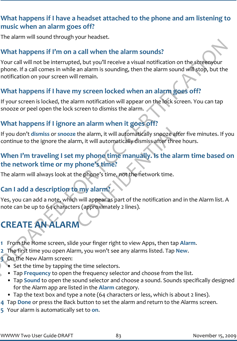 PREPARED FOR FCC CERTIFICATION CONFIDENTIALWWWW Two User Guide-DRAFT 83 November 15, 2009What happens if I have a headset attached to the phone and am listening to music when an alarm goes off?The alarm will sound through your headset.What happens if I’m on a call when the alarm sounds?Your call will not be interrupted, but you’ll receive a visual notification on the screenyour phone. If a call comes in while an alarm is sounding, then the alarm sound will stop, but the notification on your screen will remain.What happens if I have my screen locked when an alarm goes off?If your screen is locked, the alarm notification will appear on the lock screen. You can tap snooze or peel open the lock screen to dismiss the alarm.What happens if I ignore an alarm when it goes off?If you don’t dismiss or snooze the alarm, it will automatically snooze after five minutes. If you continue to the ignore the alarm, it will automatically dismiss after three hours.When I’m traveling I set my phone time manually. Is the alarm time based on the network time or my phone’s time?The alarm will always look at the phone’s time, not the network time.Can I add a description to my alarm?Yes, you can add a note, which will appear as part of the notification and in the Alarm list. A note can be up to 64 characters (approximately 2 lines).CREATE AN ALARM1From the Home screen, slide your finger right to view Apps, then tap Alarm.2The first time you open Alarm, you won’t see any alarms listed. Tap New.3On the New Alarm screen:• Set the time by tapping the time selectors.• Tap Frequency to open the frequency selector and choose from the list.• Tap Sound to open the sound selector and choose a sound. Sounds specifically designed for the Alarm app are listed in the Alarm category.• Tap the text box and type a note (64 characters or less, which is about 2 lines).4Tap Done or press the Back button to set the alarm and return to the Alarms screen. 5Your alarm is automatically set to on.