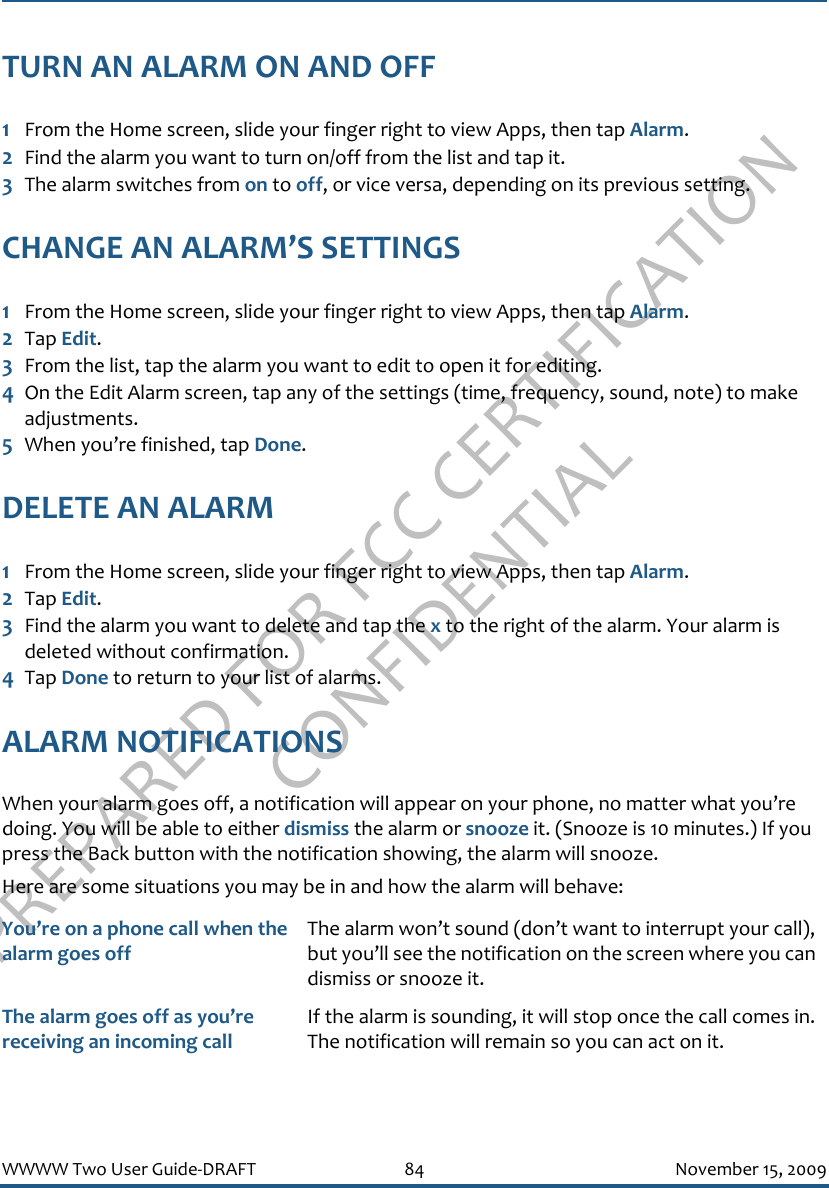 PREPARED FOR FCC CERTIFICATION CONFIDENTIALWWWW Two User Guide-DRAFT 84 November 15, 2009TURN AN ALARM ON AND OFF1From the Home screen, slide your finger right to view Apps, then tap Alarm.2Find the alarm you want to turn on/off from the list and tap it.3The alarm switches from on to off, or vice versa, depending on its previous setting.CHANGE AN ALARM’S SETTINGS1From the Home screen, slide your finger right to view Apps, then tap Alarm.2Tap Edit.3From the list, tap the alarm you want to edit to open it for editing.4On the Edit Alarm screen, tap any of the settings (time, frequency, sound, note) to make adjustments.5When you’re finished, tap Done.DELETE AN ALARM1From the Home screen, slide your finger right to view Apps, then tap Alarm.2Tap Edit.3Find the alarm you want to delete and tap the x to the right of the alarm. Your alarm is deleted without confirmation.4Tap Done to return to your list of alarms.ALARM NOTIFICATIONSWhen your alarm goes off, a notification will appear on your phone, no matter what you’re doing. You will be able to either dismiss the alarm or snooze it. (Snooze is 10 minutes.) If you press the Back button with the notification showing, the alarm will snooze.Here are some situations you may be in and how the alarm will behave:You’re on a phone call when the alarm goes offThe alarm won’t sound (don’t want to interrupt your call), but you’ll see the notification on the screen where you can dismiss or snooze it.The alarm goes off as you’re receiving an incoming callIf the alarm is sounding, it will stop once the call comes in. The notification will remain so you can act on it.