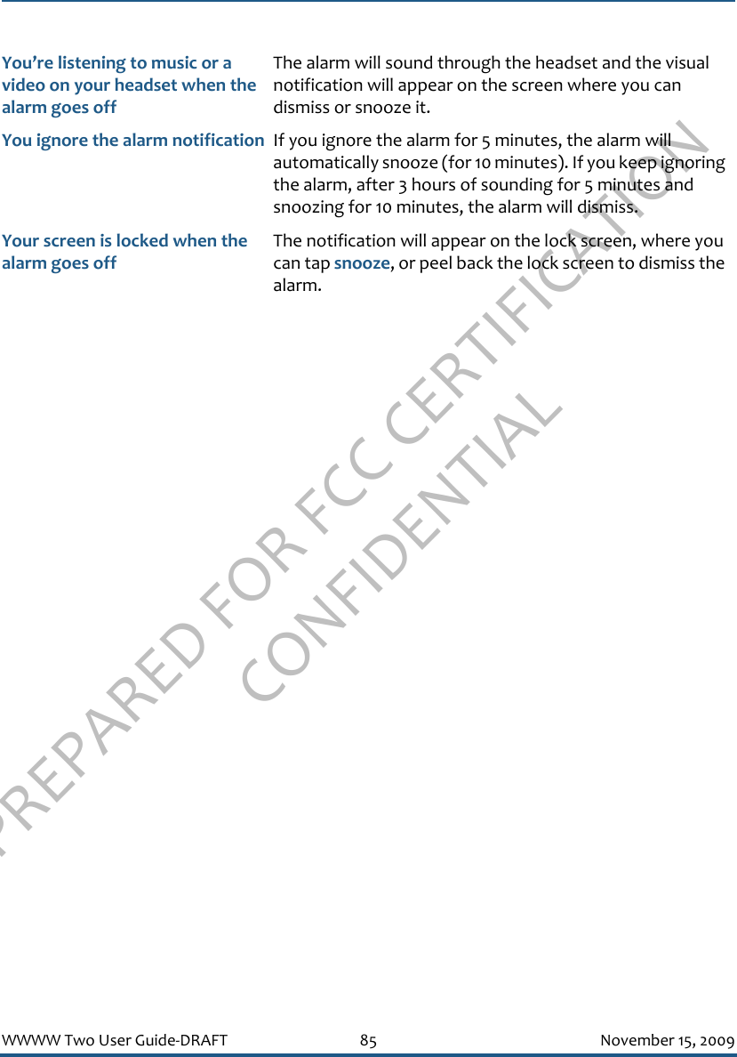 PREPARED FOR FCC CERTIFICATION CONFIDENTIALWWWW Two User Guide-DRAFT 85 November 15, 2009You’re listening to music or a video on your headset when the alarm goes offThe alarm will sound through the headset and the visual notification will appear on the screen where you can dismiss or snooze it.You ignore the alarm notification If you ignore the alarm for 5 minutes, the alarm will automatically snooze (for 10 minutes). If you keep ignoring the alarm, after 3 hours of sounding for 5 minutes and snoozing for 10 minutes, the alarm will dismiss.Your screen is locked when the alarm goes offThe notification will appear on the lock screen, where you can tap snooze, or peel back the lock screen to dismiss the alarm.