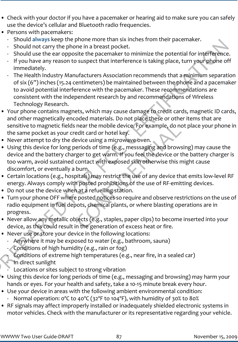 PREPARED FOR FCC CERTIFICATION CONFIDENTIALWWWW Two User Guide-DRAFT 87 November 15, 2009• Check with your doctor if you have a pacemaker or hearing aid to make sure you can safely use the device’s cellular and Bluetooth radio frequencies.• Persons with pacemakers:- Should always keep the phone more than six inches from their pacemaker.- Should not carry the phone in a breast pocket.- Should use the ear opposite the pacemaker to minimize the potential for interference.- If you have any reason to suspect that interference is taking place, turn your phone off immediately.- The Health Industry Manufacturers Association recommends that a minimum separation of six (6”) inches (15.24 centimeters) be maintained between the phone and a pacemaker to avoid potential interference with the pacemaker. These recommendations are consistent with the independent research by and recommendations of Wireless Technology Research.• Your phone contains magnets, which may cause damage to credit cards, magnetic ID cards, and other magnetically encoded materials. Do not place these or other items that are sensitive to magnetic fields near the mobile device. For example, do not place your phone in the same pocket as your credit card or hotel key.• Never attempt to dry the device using a microwave oven.• Using this device for long periods of time (e.g., messsaging and browsing) may cause the device and the battery charger to get warm. If you feel the device or the battery charger is too warm, avoid sustained contact with exposed skin otherwise this might cause discomfort, or eventually a burn.• Certain locations (e.g., hospitals) may restrict the use of any device that emits low-level RF energy. Always comply with posted prohibitions of the use of RF-emitting devices.• Do not use the device when at a refuelling station.• Turn your phone OFF where posted notices so require and observe restrictions on the use of radio equipment in fuel depots, chemical plants, or where blasting operations are in progress.• Never allow any metallic objects (e.g., staples, paper clips) to become inserted into your device, as this could result in the generation of excess heat or fire. • Never use or store your device in the following locations: - Anywhere it may be exposed to water (e.g., bathroom, sauna)- Conditions of high humidity (e.g., rain or fog)- Conditions of extreme high temperatures (e.g., near fire, in a sealed car)- In direct sunlight- Locations or sites subject to strong vibration• Using this device for long periods of time (e.g., messaging and browsing) may harm your hands or eyes. For your health and safety, take a 10-15 minute break every hour. • Use your device in areas with the following ambient environmental condition:- Normal operation: 0ºC to 40ºC (32ºF to 104ºF), with humidity of 30% to 80%• RF signals may affect improperly installed or inadequately shielded electronic systems in motor vehicles. Check with the manufacturer or its representative regarding your vehicle. 