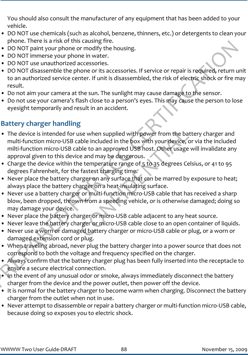 PREPARED FOR FCC CERTIFICATION CONFIDENTIALWWWW Two User Guide-DRAFT 88 November 15, 2009You should also consult the manufacturer of any equipment that has been added to your vehicle.• DO NOT use chemicals (such as alcohol, benzene, thinners, etc.) or detergents to clean your phone. There is a risk of this causing fire.• DO NOT paint your phone or modify the housing.• DO NOT immerse your phone in water. • DO NOT use unauthorized accessories.• DO NOT disassemble the phone or its accessories. If service or repair is required, return unit to an authorized service center. If unit is disassembled, the risk of electric shock or fire may result.• Do not aim your camera at the sun. The sunlight may cause damage to the sensor.• Do not use your camera’s flash close to a person’s eyes. This may cause the person to lose eyesight temporarily and result in an accident.Battery charger handling• The device is intended for use when supplied with power from the battery charger and multi-function micro-USB cable included in the box with your device, or via the included milti-function micro-USB cable to an approved USB host. Other usage will invalidate any approval given to this device and may be dangerous. • Charge the device within the temperature range of 5 to 35 degrees Celsius, or 41 to 95 degrees Fahrenheit, for the fastest charging time.• Never place the battery charger on any surface that can be marred by exposure to heat; always place the battery charger on a heat-insulating surface. • Never use a battery charger or multi-function micro-USB cable that has received a sharp blow, been dropped, thrown from a speeding vehicle, or is otherwise damaged; doing so may damage your device.• Never place the battery charger or micro-USB cable adjacent to any heat source.• Never leave the battery charger or micro-USB cable close to an open container of liquids.• Never use a worn or damaged battery charger or micro-USB cable or plug, or a worn or damaged extension cord or plug.• When traveling abroad, never plug the battery charger into a power source that does not correspond to both the voltage and frequency specified on the charger.• Always confirm that the battery charger plug has been fully inserted into the receptacle to ensure a secure electrical connection. • In the event of any unusual odor or smoke, always immediately disconnect the battery charger from the device and the power outlet, then power off the device.• It is normal for the battery charger to become warm when charging. Disconnect the battery charger from the outlet when not in use.• Never attempt to disassemble or repair a battery charger or multi-function micro-USB cable, because doing so exposes you to electric shock.