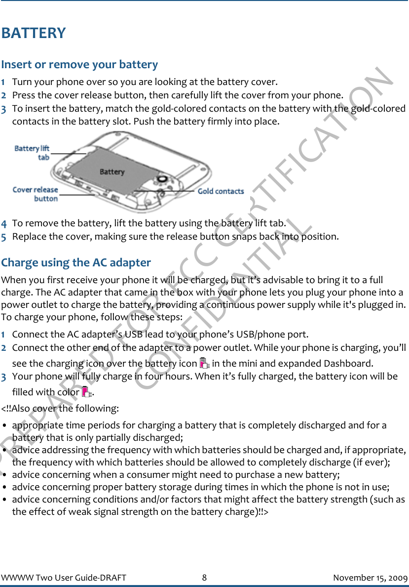 PREPARED FOR FCC CERTIFICATION CONFIDENTIALWWWW Two User Guide-DRAFT 8 November 15, 2009BATTERYInsert or remove your battery1Turn your phone over so you are looking at the battery cover.2Press the cover release button, then carefully lift the cover from your phone.3To insert the battery, match the gold-colored contacts on the battery with the gold-colored contacts in the battery slot. Push the battery firmly into place. 4To remove the battery, lift the battery using the battery lift tab.5Replace the cover, making sure the release button snaps back into position.Charge using the AC adapterWhen you first receive your phone it will be charged, but it’s advisable to bring it to a full charge. The AC adapter that came in the box with your phone lets you plug your phone into a power outlet to charge the battery, providing a continuous power supply while it&apos;s plugged in. To charge your phone, follow these steps:1Connect the AC adapter’s USB lead to your phone’s USB/phone port.2Connect the other end of the adapter to a power outlet. While your phone is charging, you’ll see the charging icon over the battery icon   in the mini and expanded Dashboard.3Your phone will fully charge in four hours. When it’s fully charged, the battery icon will be filled with color  . &lt;!!Also cover the following:• appropriate time periods for charging a battery that is completely discharged and for a battery that is only partially discharged; • advice addressing the frequency with which batteries should be charged and, if appropriate, the frequency with which batteries should be allowed to completely discharge (if ever); • advice concerning when a consumer might need to purchase a new battery; • advice concerning proper battery storage during times in which the phone is not in use; • advice concerning conditions and/or factors that might affect the battery strength (such as the effect of weak signal strength on the battery charge)!!&gt;