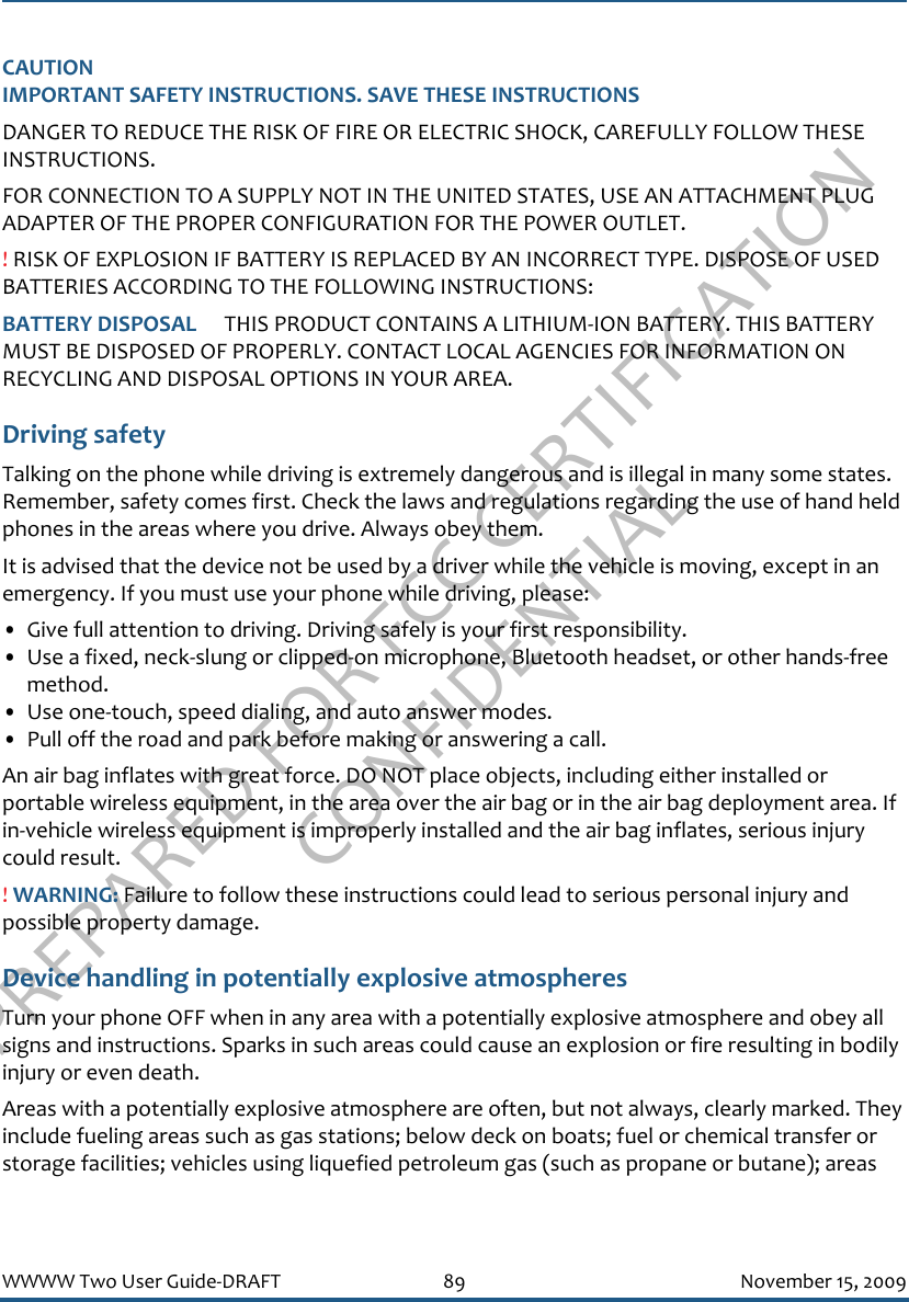 PREPARED FOR FCC CERTIFICATION CONFIDENTIALWWWW Two User Guide-DRAFT 89 November 15, 2009CAUTIONIMPORTANT SAFETY INSTRUCTIONS. SAVE THESE INSTRUCTIONSDANGER TO REDUCE THE RISK OF FIRE OR ELECTRIC SHOCK, CAREFULLY FOLLOW THESE INSTRUCTIONS. FOR CONNECTION TO A SUPPLY NOT IN THE UNITED STATES, USE AN ATTACHMENT PLUG ADAPTER OF THE PROPER CONFIGURATION FOR THE POWER OUTLET.! RISK OF EXPLOSION IF BATTERY IS REPLACED BY AN INCORRECT TYPE. DISPOSE OF USED BATTERIES ACCORDING TO THE FOLLOWING INSTRUCTIONS:BATTERY DISPOSAL   THIS PRODUCT CONTAINS A LITHIUM-ION BATTERY. THIS BATTERY MUST BE DISPOSED OF PROPERLY. CONTACT LOCAL AGENCIES FOR INFORMATION ON RECYCLING AND DISPOSAL OPTIONS IN YOUR AREA.Driving safetyTalking on the phone while driving is extremely dangerous and is illegal in many some states. Remember, safety comes first. Check the laws and regulations regarding the use of hand held phones in the areas where you drive. Always obey them.It is advised that the device not be used by a driver while the vehicle is moving, except in an emergency. If you must use your phone while driving, please:• Give full attention to driving. Driving safely is your first responsibility.• Use a fixed, neck-slung or clipped-on microphone, Bluetooth headset, or other hands-free method.• Use one-touch, speed dialing, and auto answer modes.• Pull off the road and park before making or answering a call.An air bag inflates with great force. DO NOT place objects, including either installed or portable wireless equipment, in the area over the air bag or in the air bag deployment area. If in-vehicle wireless equipment is improperly installed and the air bag inflates, serious injury could result.! WARNING: Failure to follow these instructions could lead to serious personal injury and possible property damage.Device handling in potentially explosive atmospheresTurn your phone OFF when in any area with a potentially explosive atmosphere and obey all signs and instructions. Sparks in such areas could cause an explosion or fire resulting in bodily injury or even death.Areas with a potentially explosive atmosphere are often, but not always, clearly marked. They include fueling areas such as gas stations; below deck on boats; fuel or chemical transfer or storage facilities; vehicles using liquefied petroleum gas (such as propane or butane); areas 