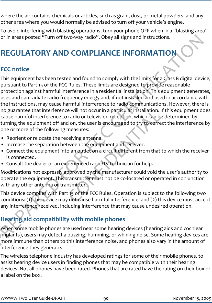 PREPARED FOR FCC CERTIFICATION CONFIDENTIALWWWW Two User Guide-DRAFT 90 November 15, 2009where the air contains chemicals or articles, such as grain, dust, or metal powders; and any other area where you would normally be advised to turn off your vehicle’s engine.To avoid interfering with blasting operations, turn your phone OFF when in a “blasting area” or in areas posted “Turn off two-way radio”. Obey all signs and instructions.REGULATORY AND COMPLIANCE INFORMATIONFCC noticeThis equipment has been tested and found to comply with the limits for a Class B digital device, pursuant to Part 15 of the FCC Rules. These limits are designed to provide reasonable protection against harmful interference in a residential installation. This equipment generates, uses and can radiate radio frequency energy and, if not installed and used in accordance with the instructions, may cause harmful interference to radio communications. However, there is no guarantee that interference will not occur in a particular installation. If this equipment does cause harmful interference to radio or television reception, which can be determined by turning the equipment off and on, the user is encouraged to try to correct the interference by one or more of the following measures:• Reorient or relocate the receiving antenna.• Increase the separation between the equipment and receiver.• Connect the equipment into an outlet on a circuit different from that to which the receiver is connected.• Consult the dealer or an experienced radio/TV technician for help.Modifications not expressly approved by the manufacturer could void the user’s authority to operate the equipment. This transmitter must not be co-located or operated in conjunction with any other antenna or transmitter.This device complies with Part 15 of the FCC Rules. Operation is subject to the following two conditions: (1) this device may not cause harmful interference, and (2) this device must accept any interference received, including interference that may cause undesired operation.Hearing aid compatibility with mobile phonesWhen some mobile phones are used near some hearing devices (hearing aids and cochlear implants), users may detect a buzzing, humming, or whining noise. Some hearing devices are more immune than others to this interference noise, and phones also vary in the amount of interference they generate.The wireless telephone industry has developed ratings for some of their mobile phones, to assist hearing device users in finding phones that may be compatible with their hearing devices. Not all phones have been rated. Phones that are rated have the rating on their box or a label on the box.