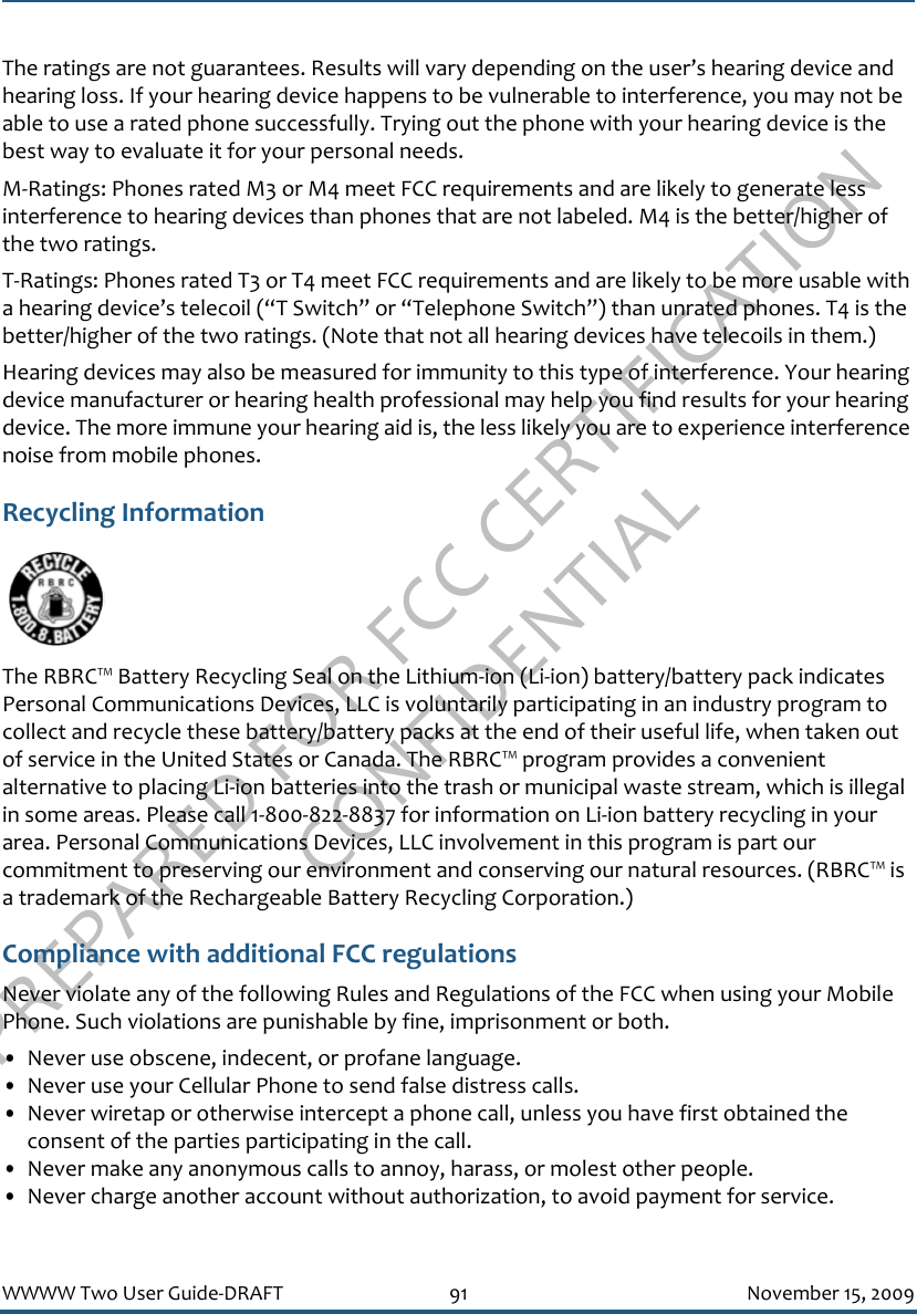 PREPARED FOR FCC CERTIFICATION CONFIDENTIALWWWW Two User Guide-DRAFT 91 November 15, 2009The ratings are not guarantees. Results will vary depending on the user’s hearing device and hearing loss. If your hearing device happens to be vulnerable to interference, you may not be able to use a rated phone successfully. Trying out the phone with your hearing device is the best way to evaluate it for your personal needs.M-Ratings: Phones rated M3 or M4 meet FCC requirements and are likely to generate less interference to hearing devices than phones that are not labeled. M4 is the better/higher of the two ratings.T-Ratings: Phones rated T3 or T4 meet FCC requirements and are likely to be more usable with a hearing device’s telecoil (“T Switch” or “Telephone Switch”) than unrated phones. T4 is the better/higher of the two ratings. (Note that not all hearing devices have telecoils in them.)Hearing devices may also be measured for immunity to this type of interference. Your hearing device manufacturer or hearing health professional may help you find results for your hearing device. The more immune your hearing aid is, the less likely you are to experience interference noise from mobile phones.Recycling InformationThe RBRC™ Battery Recycling Seal on the Lithium-ion (Li-ion) battery/battery pack indicates Personal Communications Devices, LLC is voluntarily participating in an industry program to collect and recycle these battery/battery packs at the end of their useful life, when taken out of service in the United States or Canada. The RBRC™ program provides a convenient alternative to placing Li-ion batteries into the trash or municipal waste stream, which is illegal in some areas. Please call 1-800-822-8837 for information on Li-ion battery recycling in your area. Personal Communications Devices, LLC involvement in this program is part our commitment to preserving our environment and conserving our natural resources. (RBRC™ is a trademark of the Rechargeable Battery Recycling Corporation.) Compliance with additional FCC regulationsNever violate any of the following Rules and Regulations of the FCC when using your Mobile Phone. Such violations are punishable by fine, imprisonment or both.• Never use obscene, indecent, or profane language.• Never use your Cellular Phone to send false distress calls.• Never wiretap or otherwise intercept a phone call, unless you have first obtained the consent of the parties participating in the call.• Never make any anonymous calls to annoy, harass, or molest other people.• Never charge another account without authorization, to avoid payment for service.