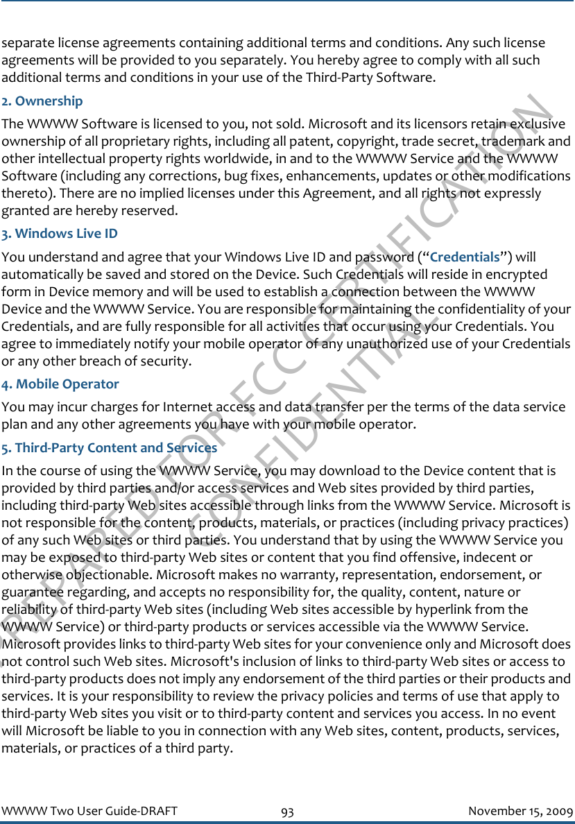 PREPARED FOR FCC CERTIFICATION CONFIDENTIALWWWW Two User Guide-DRAFT 93 November 15, 2009separate license agreements containing additional terms and conditions. Any such license agreements will be provided to you separately. You hereby agree to comply with all such additional terms and conditions in your use of the Third-Party Software.2. OwnershipThe WWWW Software is licensed to you, not sold. Microsoft and its licensors retain exclusive ownership of all proprietary rights, including all patent, copyright, trade secret, trademark and other intellectual property rights worldwide, in and to the WWWW Service and the WWWW Software (including any corrections, bug fixes, enhancements, updates or other modifications thereto). There are no implied licenses under this Agreement, and all rights not expressly granted are hereby reserved.3. Windows Live IDYou understand and agree that your Windows Live ID and password (“Credentials”) will automatically be saved and stored on the Device. Such Credentials will reside in encrypted form in Device memory and will be used to establish a connection between the WWWW Device and the WWWW Service. You are responsible for maintaining the confidentiality of your Credentials, and are fully responsible for all activities that occur using your Credentials. You agree to immediately notify your mobile operator of any unauthorized use of your Credentials or any other breach of security.4. Mobile OperatorYou may incur charges for Internet access and data transfer per the terms of the data service plan and any other agreements you have with your mobile operator. 5. Third-Party Content and ServicesIn the course of using the WWWW Service, you may download to the Device content that is provided by third parties and/or access services and Web sites provided by third parties, including third-party Web sites accessible through links from the WWWW Service. Microsoft is not responsible for the content, products, materials, or practices (including privacy practices) of any such Web sites or third parties. You understand that by using the WWWW Service you may be exposed to third-party Web sites or content that you find offensive, indecent or otherwise objectionable. Microsoft makes no warranty, representation, endorsement, or guarantee regarding, and accepts no responsibility for, the quality, content, nature or reliability of third-party Web sites (including Web sites accessible by hyperlink from the WWWW Service) or third-party products or services accessible via the WWWW Service. Microsoft provides links to third-party Web sites for your convenience only and Microsoft does not control such Web sites. Microsoft&apos;s inclusion of links to third-party Web sites or access to third-party products does not imply any endorsement of the third parties or their products and services. It is your responsibility to review the privacy policies and terms of use that apply to third-party Web sites you visit or to third-party content and services you access. In no event will Microsoft be liable to you in connection with any Web sites, content, products, services, materials, or practices of a third party.