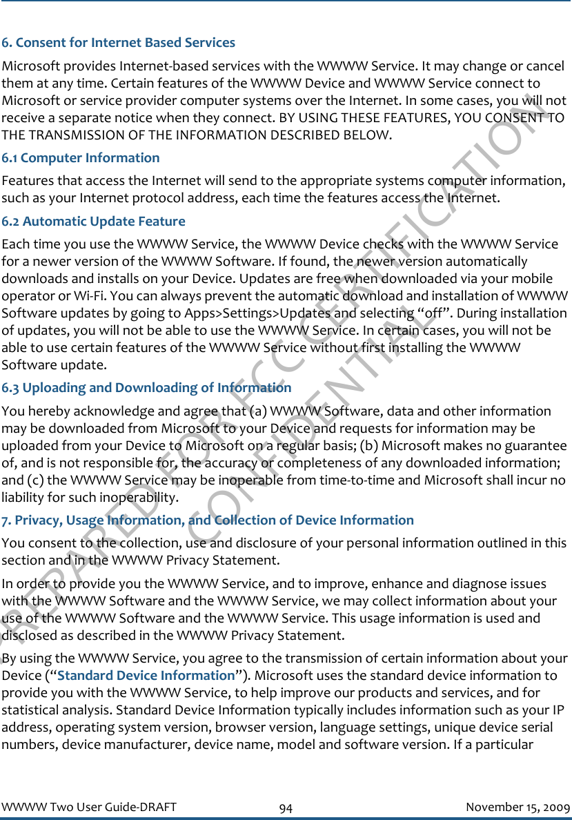 PREPARED FOR FCC CERTIFICATION CONFIDENTIALWWWW Two User Guide-DRAFT 94 November 15, 20096. Consent for Internet Based ServicesMicrosoft provides Internet-based services with the WWWW Service. It may change or cancel them at any time. Certain features of the WWWW Device and WWWW Service connect to Microsoft or service provider computer systems over the Internet. In some cases, you will not receive a separate notice when they connect. BY USING THESE FEATURES, YOU CONSENT TO THE TRANSMISSION OF THE INFORMATION DESCRIBED BELOW.6.1 Computer InformationFeatures that access the Internet will send to the appropriate systems computer information, such as your Internet protocol address, each time the features access the Internet.6.2 Automatic Update FeatureEach time you use the WWWW Service, the WWWW Device checks with the WWWW Service for a newer version of the WWWW Software. If found, the newer version automatically downloads and installs on your Device. Updates are free when downloaded via your mobile operator or Wi-Fi. You can always prevent the automatic download and installation of WWWW Software updates by going to Apps&gt;Settings&gt;Updates and selecting “off”. During installation of updates, you will not be able to use the WWWW Service. In certain cases, you will not be able to use certain features of the WWWW Service without first installing the WWWW Software update. 6.3 Uploading and Downloading of Information You hereby acknowledge and agree that (a) WWWW Software, data and other information may be downloaded from Microsoft to your Device and requests for information may be uploaded from your Device to Microsoft on a regular basis; (b) Microsoft makes no guarantee of, and is not responsible for, the accuracy or completeness of any downloaded information; and (c) the WWWW Service may be inoperable from time-to-time and Microsoft shall incur no liability for such inoperability.7. Privacy, Usage Information, and Collection of Device InformationYou consent to the collection, use and disclosure of your personal information outlined in this section and in the WWWW Privacy Statement. In order to provide you the WWWW Service, and to improve, enhance and diagnose issues with the WWWW Software and the WWWW Service, we may collect information about your use of the WWWW Software and the WWWW Service. This usage information is used and disclosed as described in the WWWW Privacy Statement.By using the WWWW Service, you agree to the transmission of certain information about your Device (“Standard Device Information”). Microsoft uses the standard device information to provide you with the WWWW Service, to help improve our products and services, and for statistical analysis. Standard Device Information typically includes information such as your IP address, operating system version, browser version, language settings, unique device serial numbers, device manufacturer, device name, model and software version. If a particular 