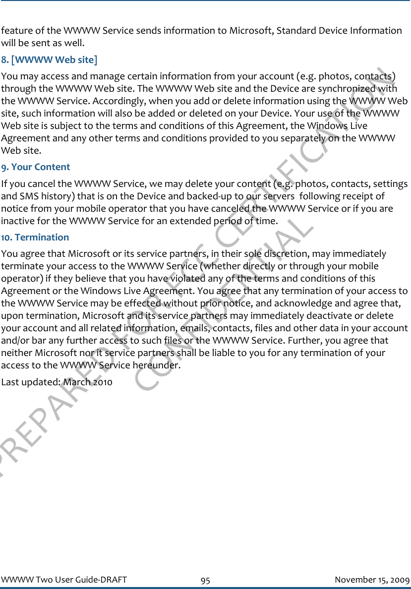 PREPARED FOR FCC CERTIFICATION CONFIDENTIALWWWW Two User Guide-DRAFT 95 November 15, 2009feature of the WWWW Service sends information to Microsoft, Standard Device Information will be sent as well.8. [WWWW Web site]You may access and manage certain information from your account (e.g. photos, contacts) through the WWWW Web site. The WWWW Web site and the Device are synchronized with the WWWW Service. Accordingly, when you add or delete information using the WWWW Web site, such information will also be added or deleted on your Device. Your use of the WWWW Web site is subject to the terms and conditions of this Agreement, the Windows Live Agreement and any other terms and conditions provided to you separately on the WWWW Web site. 9. Your ContentIf you cancel the WWWW Service, we may delete your content (e.g. photos, contacts, settings and SMS history) that is on the Device and backed-up to our servers  following receipt of notice from your mobile operator that you have canceled the WWWW Service or if you are inactive for the WWWW Service for an extended period of time.10. TerminationYou agree that Microsoft or its service partners, in their sole discretion, may immediately terminate your access to the WWWW Service (whether directly or through your mobile operator) if they believe that you have violated any of the terms and conditions of this Agreement or the Windows Live Agreement. You agree that any termination of your access to the WWWW Service may be effected without prior notice, and acknowledge and agree that, upon termination, Microsoft and its service partners may immediately deactivate or delete your account and all related information, emails, contacts, files and other data in your account and/or bar any further access to such files or the WWWW Service. Further, you agree that neither Microsoft nor it service partners shall be liable to you for any termination of your access to the WWWW Service hereunder.Last updated: March 2010