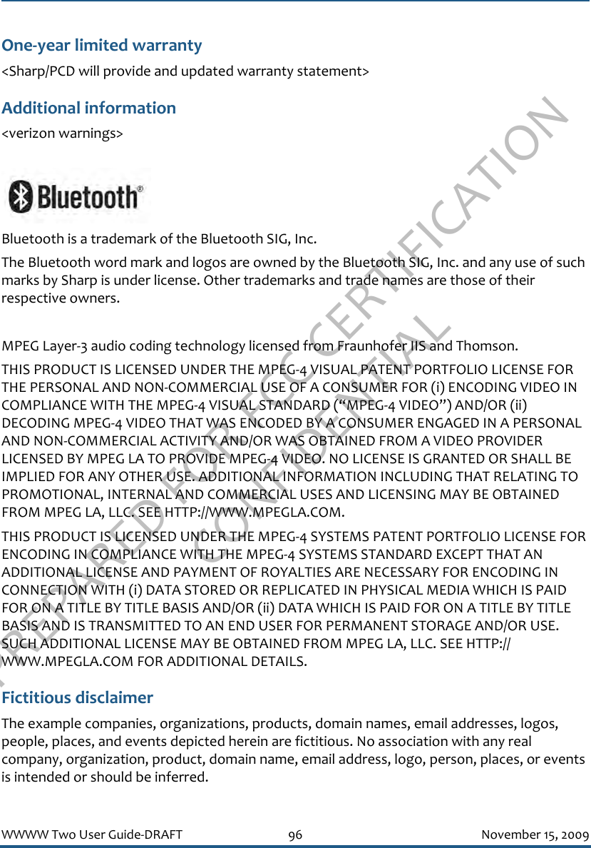 PREPARED FOR FCC CERTIFICATION CONFIDENTIALWWWW Two User Guide-DRAFT 96 November 15, 2009One-year limited warranty&lt;Sharp/PCD will provide and updated warranty statement&gt;Additional information&lt;verizon warnings&gt;Bluetooth is a trademark of the Bluetooth SIG, Inc.The Bluetooth word mark and logos are owned by the Bluetooth SIG, Inc. and any use of such marks by Sharp is under license. Other trademarks and trade names are those of their respective owners.MPEG Layer-3 audio coding technology licensed from Fraunhofer IIS and Thomson.THIS PRODUCT IS LICENSED UNDER THE MPEG-4 VISUAL PATENT PORTFOLIO LICENSE FOR THE PERSONAL AND NON-COMMERCIAL USE OF A CONSUMER FOR (i) ENCODING VIDEO IN COMPLIANCE WITH THE MPEG-4 VISUAL STANDARD (“MPEG-4 VIDEO”) AND/OR (ii) DECODING MPEG-4 VIDEO THAT WAS ENCODED BY A CONSUMER ENGAGED IN A PERSONAL AND NON-COMMERCIAL ACTIVITY AND/OR WAS OBTAINED FROM A VIDEO PROVIDER LICENSED BY MPEG LA TO PROVIDE MPEG-4 VIDEO. NO LICENSE IS GRANTED OR SHALL BE IMPLIED FOR ANY OTHER USE. ADDITIONAL INFORMATION INCLUDING THAT RELATING TO PROMOTIONAL, INTERNAL AND COMMERCIAL USES AND LICENSING MAY BE OBTAINED FROM MPEG LA, LLC. SEE HTTP://WWW.MPEGLA.COM.THIS PRODUCT IS LICENSED UNDER THE MPEG-4 SYSTEMS PATENT PORTFOLIO LICENSE FOR ENCODING IN COMPLIANCE WITH THE MPEG-4 SYSTEMS STANDARD EXCEPT THAT AN ADDITIONAL LICENSE AND PAYMENT OF ROYALTIES ARE NECESSARY FOR ENCODING IN CONNECTION WITH (i) DATA STORED OR REPLICATED IN PHYSICAL MEDIA WHICH IS PAID FOR ON A TITLE BY TITLE BASIS AND/OR (ii) DATA WHICH IS PAID FOR ON A TITLE BY TITLE BASIS AND IS TRANSMITTED TO AN END USER FOR PERMANENT STORAGE AND/OR USE. SUCH ADDITIONAL LICENSE MAY BE OBTAINED FROM MPEG LA, LLC. SEE HTTP://WWW.MPEGLA.COM FOR ADDITIONAL DETAILS.Fictitious disclaimerThe example companies, organizations, products, domain names, email addresses, logos, people, places, and events depicted herein are fictitious. No association with any real company, organization, product, domain name, email address, logo, person, places, or events is intended or should be inferred.