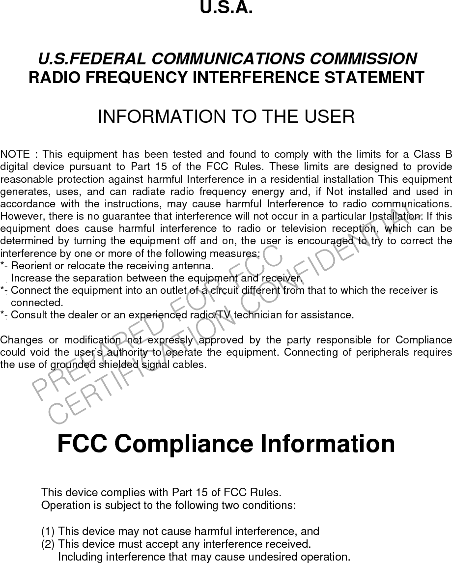 PREPARED FOR FCC CERTIFICATION CONFIDENTIALU.S.A.  U.S.FEDERAL COMMUNICATIONS COMMISSION RADIO FREQUENCY INTERFERENCE STATEMENT  INFORMATION TO THE USER  NOTE : This equipment has been tested and found to comply with the limits for a Class B digital device pursuant to Part 15 of the FCC Rules. These limits are designed to provide reasonable protection against harmful Interference in a residential installation This equipment generates, uses, and can radiate radio frequency energy and, if Not installed and used in accordance with the instructions, may cause harmful Interference to radio communications. However, there is no guarantee that interference will not occur in a particular Installation. If this equipment does cause harmful interference to radio or television reception, which can be determined by turning the equipment off and on, the user is encouraged to try to correct the interference by one or more of the following measures: *- Reorient or relocate the receiving antenna. Increase the separation between the equipment and receiver.　 *- Connect the equipment into an outlet of a circuit different from that to which the receiver is   connected. *- Consult the dealer or an experienced radio/TV technician for assistance.  Changes or modification not expressly approved by the party responsible for Compliance  could void the user’s authority to operate the equipment. Connecting of peripherals requires   the use of grounded shielded signal cables.      FCC Compliance Information  This device complies with Part 15 of FCC Rules. Operation is subject to the following two conditions:  (1) This device may not cause harmful interference, and (2) This device must accept any interference received.       Including interference that may cause undesired operation.   